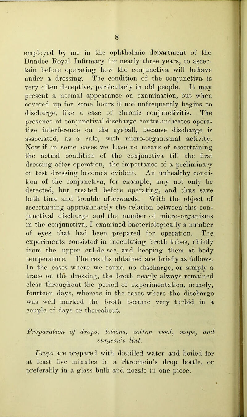 employed by me in the ophthalmic department of the Dundee Royal Infirmary for nearly three years, to ascer- tain before operating how the conjunctiva will behave under a dressing. The condition of the conjunctiva is very often deceptive, particularly in old people. It may present a normal appearance on examination, but when covered up for some hours it not unfrequently begins to discharge, like a case of chronic conjunctivitis. The presence of conjunctival discharge contra-indicates opera- tive interference on the eyeball, because discharge is associated, as a rule, with micro-organismal activity. Now if in some cases we have no means of ascertaining the actual condition of the conjunctiva till the first dressing after operation, the importance of a preliminary or test dressing becomes evident. An unhealthy condi- tion of the conjunctiva, for example, may not only be detected, but treated before operating, and thus save both time and trouble afterwards. With the object of ascertaining approximately the relation between this con- junctival discharge and the number of micro-organisms in the conjunctiva, I examined bacteriologically a number of eyes that had been prepared for operation. The experiments consisted' in inoculating broth tubes, chiefly from the upper cul-de-sac, and keeping them at body temperature. The results obtained are briefly as follows. In the cases where we found no discharge, or simply a trace on the dressing, the broth nearly always remained clear throughout the period of experimentation, namely, fourteen days, whereas in the cases where the discharge was well mai’ked the broth became very turbid in a couple of days or thereabout. Preparation of drops, lotions, cotton wool, mops, and surgeon’s lint. Drops are prepared with distilled water aud boiled for at least five minutes in a Strochein’s drop bottle, or preferably in a glass bulb and nozzle in one piece.
