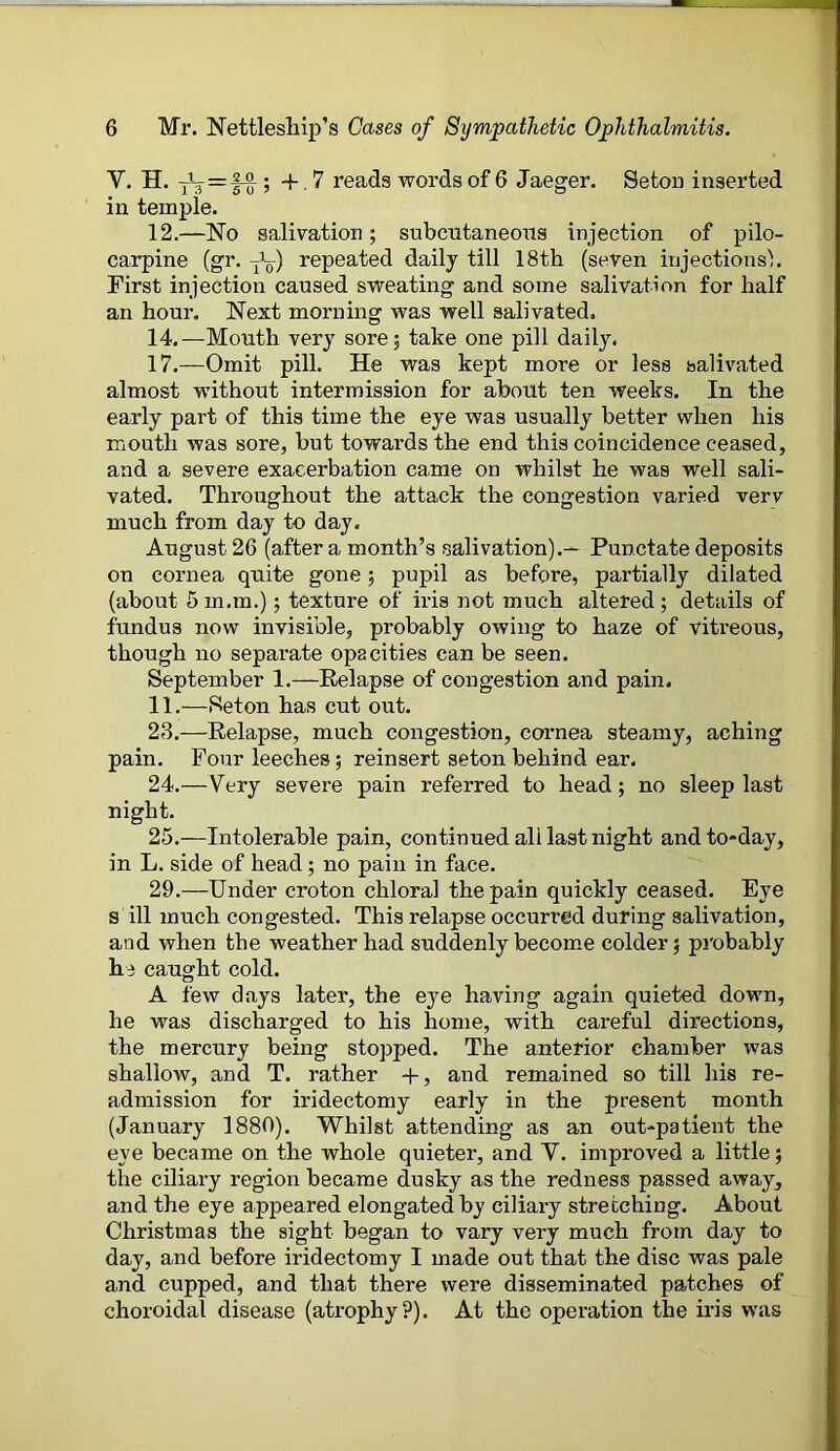 Y. H. ^=11; + .7 reads words of 6 Jaeger. Seton inserted in temple. 12.—No salivation; subcutaneous injection of pilo- carpine (gr. tY) repeated daily till 18th (seven injections). First injection caused sweating and some salivation for half an hour. Next morning was well salivated. 14.—Mouth very sore; take one pill daily. 17.—Omit pill. He was kept more or less salivated almost without intermission for about ten weeks. In the early part of this time the eye was usually better when his mouth was sore, but towards the end this coincidence ceased, and a severe exacerbation came on whilst he was well sali- vated. Throughout the attack the congestion varied verv much from day to day. August 26 (after a month’s salivation).— Punctate deposits on cornea quite gone; pupil as before, partially dilated (about 5 m.m.); texture of iris not much altered ; details of fundus now invisible, probably owing to haze of vitreous, though no separate opacities can be seen. September 1.—Relapse of congestion and pain. 11.—Seton has cut out. 23. —Relapse, much congestion, cornea steamy, aching pain. Four leeches; reinsert seton behind ear. 24. —Very severe pain referred to head; no sleep last night. 25. —Intolerable pain, continued all last night and to-day, in L. side of head; no pain in face. 29.—Under croton chloral the pain quickly ceased. Eye s ill much congested. This relapse occurred during salivation, and when the weather had suddenly become colder; probably he caught cold. A few days later, the eye having again quieted down, he was discharged to his home, with careful directions, the mercury being stopped. The anterior chamber was shallow, and T. rather +, and remained so till his re- admission for iridectomy early in the present month (January 1880). Whilst attending as an out-patient the eye became on the whole quieter, and Y. improved a little; the ciliary region became dusky as the redness passed away, and the eye appeared elongated by ciliary stretching. About Christmas the sight began to vary very much from day to day, and before iridectomy I made out that the disc was pale and cupped, and that there were disseminated patches of choroidal disease (atrophy?). At the operation the iris was