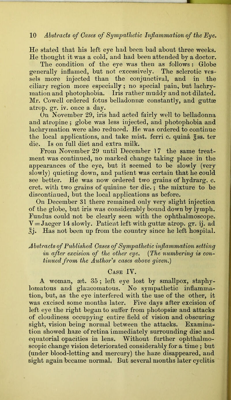 He stated that his left eye had been bad about three weeks. He thought it was a cold, and had been attended by a doctor. The condition of the eye was then as follows : Globe generally inflamed, but not excessively. The sclerotic ves- sels more injected than the conjunctival, and in the ciliary region more especially ; no special pain, but lachry- mation and photophobia. Iris rather muddy and not dilated. Mr. Cowell ordered fotus belladonna constantly, and guttse atrop. gr. iv. once a. day. (3n November 29, iris had acted fairly well to belladonna and atropine; globe was less injected, and photophobia and lachrvmation were also reduced. He was ordered to continue the local applications, and take mist, ferri c. quina §ss. ter die. Is on full diet and extra milk. From November 29 until December 1 7 the same treat- ment was continued, no marked change taking place in the appearances of the eye, but it seemed to be slowly (very slowly) quieting down, and patient was certain that he could see better. He was now ordered two grains of hydrarg. c. cret. with two grains of quinine ter die. ; the mixture to be discontinued, but the local applications as before. On December 31 there remained only very slight injection of the globe, but iris was considerably bound down by lymph. Fundus could not be clearly seen with the ophthalmoscope, Y = Jaeger 14 slowly. Patient left with guttse atrop. gr. ij. ad Jj. Has not been up from the country since he left hospital. Abstracts of Published Cases of Sympathetic inflammation setting in after excision of the other eye. (The numbering is con- tinued from the Author's cases above given.) Case IV. A woman, set. 35 ; left eye lost by smallpox, staphy- lomatous and glaucomatous. No sympathetic inflamma- tion, but, as the eye interfered with the use of the other, it was excised some months later. Five days after excision of left eye the right began to suffer from photopsise and attacks of cloudiness occupying entire field of vision and obscuring sight, vision being normal between the attacks. Examina- tion showed haze of retina immediately surrounding disc and equatorial opacities in lens. Without further ophthalmo- scopic change vision deteriorated considerably for a time ; but (under blood-letting and mercury) the haze disappeared, and sight again became normal. But several mouths later cyclitis