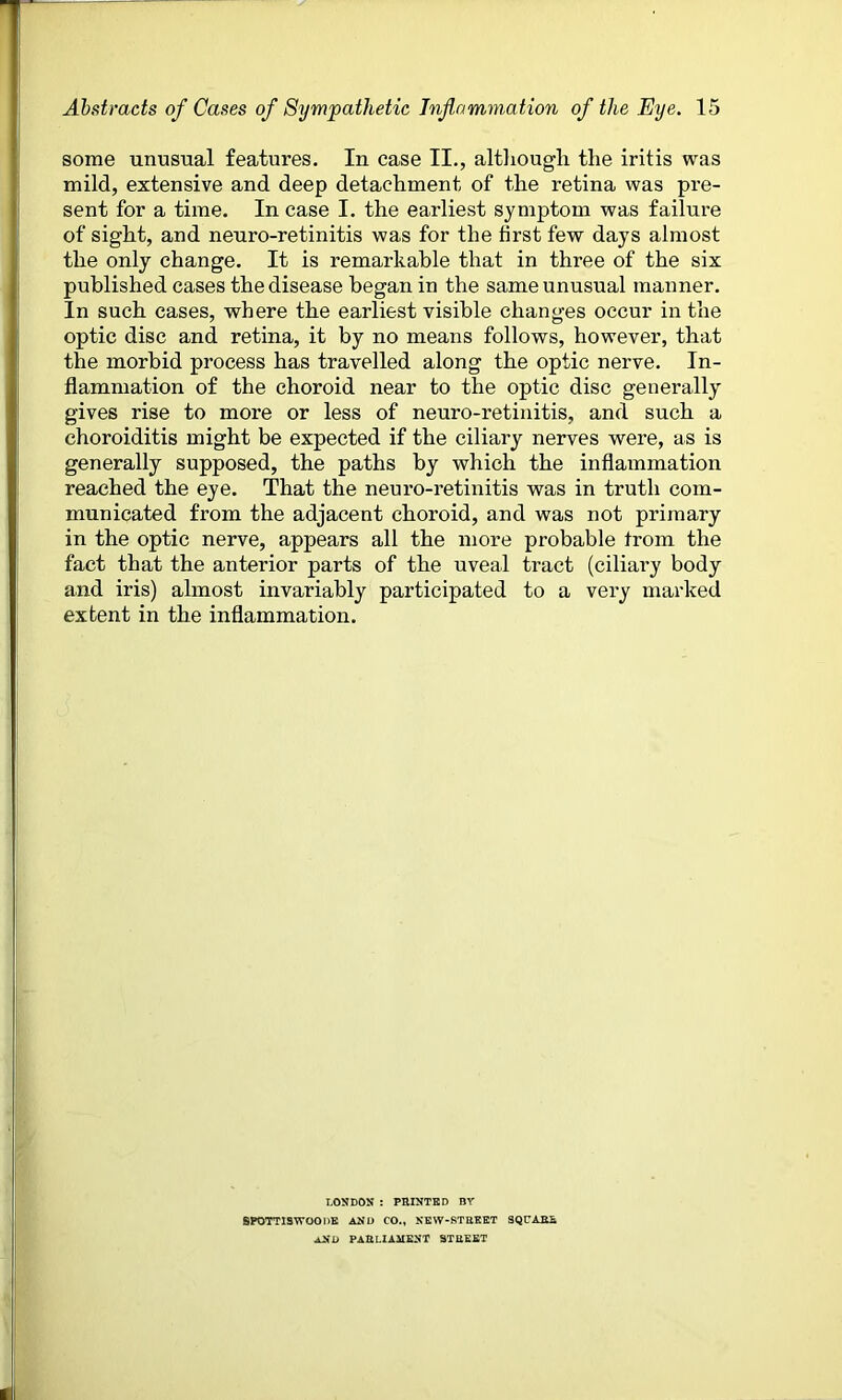 some unusual features. In case II., although the iritis was mild, extensive and deep detachment of the retina was pre- sent for a time. In case I. the earliest symptom was failure of sight, and neuro-retinitis was for the first few days almost the only change. It is remarkable that in three of the six published cases the disease began in the same unusual manner. In such cases, where the earliest visible changes occur in the optic disc and retina, it by no means follows, however, that the morbid process has travelled along the optic nerve. In- flammation of the choroid near to the optic disc generally gives rise to more or less of neuro-retinitis, and such a choroiditis might be expected if the ciliary nerves were, as is generally supposed, the paths by which the inflammation reached the eye. That the neuro-retinitis was in truth com- municated from the adjacent choroid, and was not primary in the optic nerve, appears all the more probable from the fact that the anterior parts of the uveal tract (ciliary body and iris) almost invariably participated to a very marked extent in the inflammation. LONDON : PRINTED BY SPOTTISWOODE AND CO., NEW-RTREET SQUARE, AND PARLIAMENT STREET