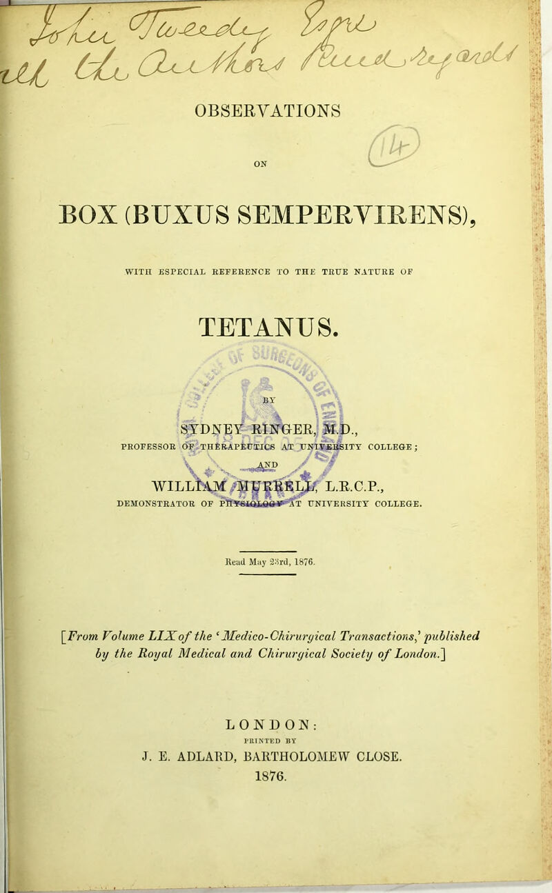 ~ af /-/I. ('2^ a /f/L-er^ OBSERVATIONS BOX (BUXUS SEMPERYXBENS), WITH ESPECIAL REFERENCE TO THE TRUE NATURE OF TETANUS. i j \Si SYDNEY RINGER, M.D., PROFESSOR OF THERAPEUTICS AT UNIVERSITY COLLEGE; WILLIAM My EE ELJ7, L.R.C.P., DEMONSTRATOR OF PTfYStQLGGS'-'S’T UNIVERSITY COLLEGE. Read May 23rd, 1876. [From Volume LIJFof the ‘ Medico-Chinirgical Transactions' published by the Royal Medical and Chirurgical Society of London.] LONDON: PRINTED BY J. E. ADLARD, BARTHOLOMEW CLOSE. 1876.