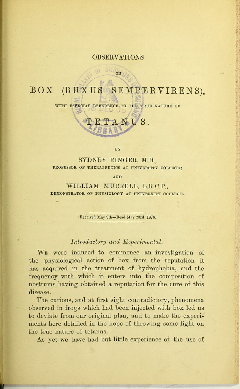 OBSERVATIONS ON BOX (BUXTJS SEMPERVIRENS), We were induced to commence an investigation of the physiological action of box from the reputation it has acquired in the treatment of hydrophobia, and the frequency with which it enters into the composition of nostrums having obtained a reputation for the cure of this disease. The curious, and at first sight contradictory, phenomena observed in frogs which had been injected with box led us to deviate from our original plan, and to make the experi- ments here detailed in the hope of throwing some light on the true nature of tetanus. As yet we have had but little experience of the use of ; ^ | % ' i WITH ESPECIAL REFERENCE TO THE TRUE NATURE OF TETANUS BY SYDNEY RINGER, M.D., PROFESSOR OF THERAPEUTICS AT UNIVERSITY COLLEGE; WILLIAM MURRELL, L.R.C.P., DEMONSTRATOR OF PHYSIOLOGY AT UNIVERSITY COLLEGE. (Received May 9tli—Read May 23rd, 1876.) Introductory and Experimental.