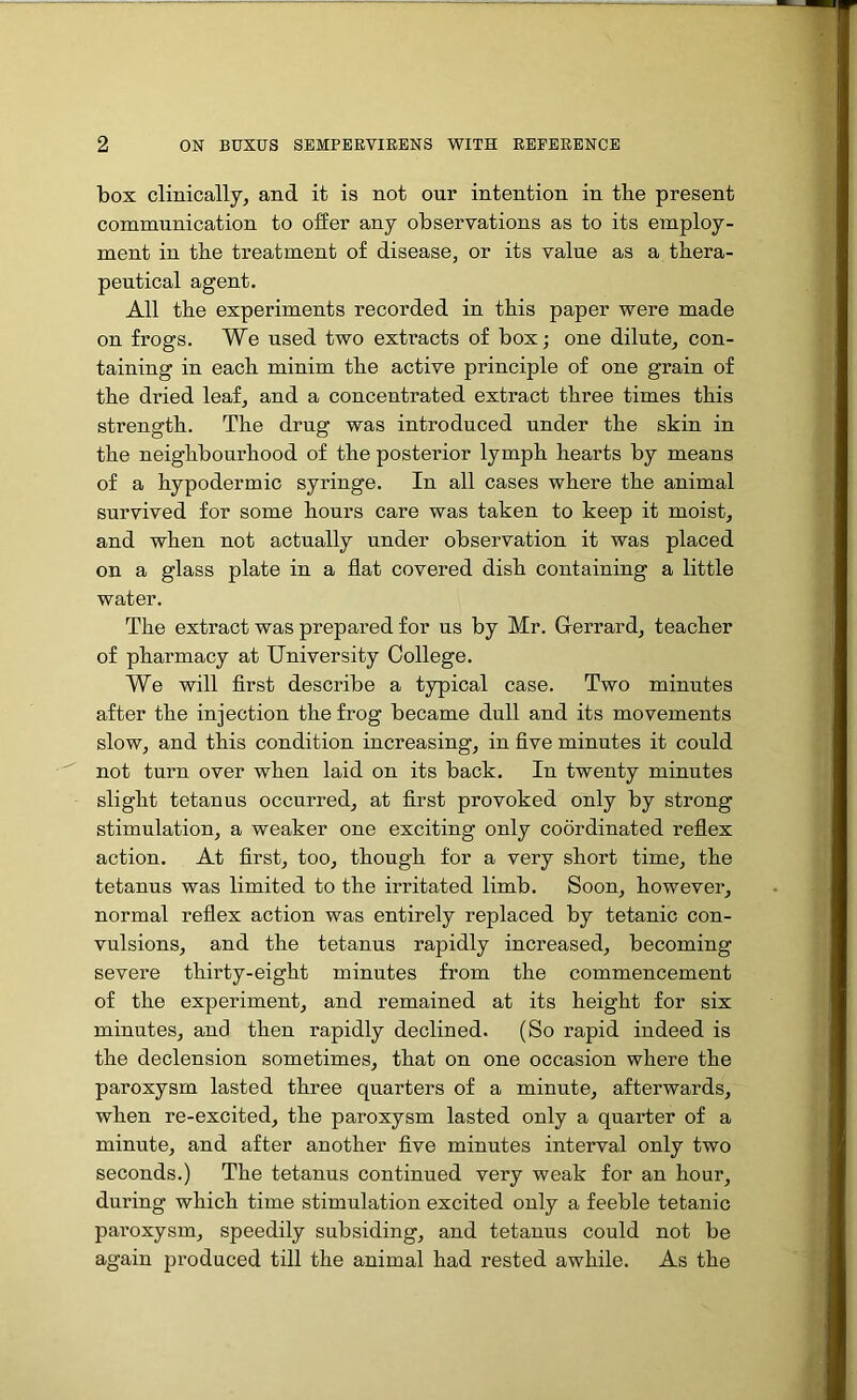 box clinically, and it is not our intention in the present communication to offer any observations as to its employ- ment in the treatment of disease, or its value as a thera- peutical agent. All the experiments recorded in this paper were made on frogs. We used two extracts of box; one dilute, con- taining in each minim the active principle of one grain of the dried leaf, and a concentrated extract three times this strength. The drug was introduced under the skin in the neighbourhood of the posterior lymph hearts by means of a hypodermic syringe. In all cases where the animal survived for some hours care was taken to keep it moist, and when not actually under observation it was placed on a glass plate in a flat covered dish containing a little water. The extract was prepared for ns by Mr. G-errard, teacher of pharmacy at University College. We will first describe a typical case. Two minutes after the injection the frog became dull and its movements slow, and this condition increasing, in five minutes it could not turn over when laid on its back. In twenty minutes slight tetanus occurred, at first provoked only by strong stimulation, a weaker one exciting only coordinated reflex action. At first, too, though for a very short time, the tetanus was limited to the irritated limb. Soon, however, normal reflex action was entirely replaced by tetanic con- vulsions, and the tetanus rapidly increased, becoming severe thirty-eight minutes from the commencement of the experiment, and remained at its height for six minutes, and then rapidly declined. (So rapid indeed is the declension sometimes, that on one occasion where the paroxysm lasted three quarters of a minute, afterwards, when re-excited, the paroxysm lasted only a quarter of a minute, and after another five minutes interval only two seconds.) The tetanus continued very weak for an hour, during which time stimulation excited only a feeble tetanic paroxysm, speedily subsiding, and tetanus could not be again produced till the animal had rested awhile. As the