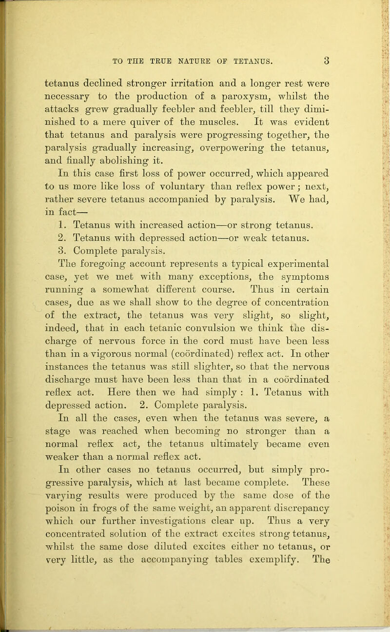 tetanus declined stronger irritation and a longer rest were necessary to the production of a paroxysm, whilst the attacks grew gradually feebler and feebler, till they dimi- nished to a mere quiver of the muscles. It was evident that tetanus and paralysis were progressing together, the paralysis gradually increasing, overpowering the tetanus, and finally abolishing it. In this case first loss of power occurred, which appeared to us more like loss of voluntary than reflex power; next, rather severe tetanus accompanied by paralysis. We had, in fact— 1. Tetanus with increased action—or strong tetanus. 2. Tetanus with depressed action—or weak tetanus. 8. Complete paralysis. The foregoing account represents a typical experimental case, yet we met with many exceptions, the symptoms running a somewhat different course. Thus in certain cases, due as we shall show to the degree of concentration of the extract, the tetanus was very slight, so slight, indeed, that in each tetanic convulsion we think the dis- charge of nervous force in the cord must have been less than in a vigorous normal (coordinated) reflex act. In other instances the tetanus was still slighter, so that the nervous discharge must have been less than that in a coordinated reflex act. Here then we had simply : 1. Tetanus with depressed action. 2. Complete paralysis. In all the cases, even when the tetanus was severe, a stage was reached when becoming no stronger than a normal reflex act, the tetanus ultimately became even weaker than a normal reflex act. In other cases no tetanus occurred, but simply pro- gressive paralysis, which at last became complete. These varying results were produced by the same dose of the poison in frogs of the same weight, an apparent discrepancy which our further investigations clear up. Thus a very concentrated solution of the extract excites strong tetanus, whilst the same dose diluted excites either no tetanus, or very little, as the accompanying tables exemplify. The