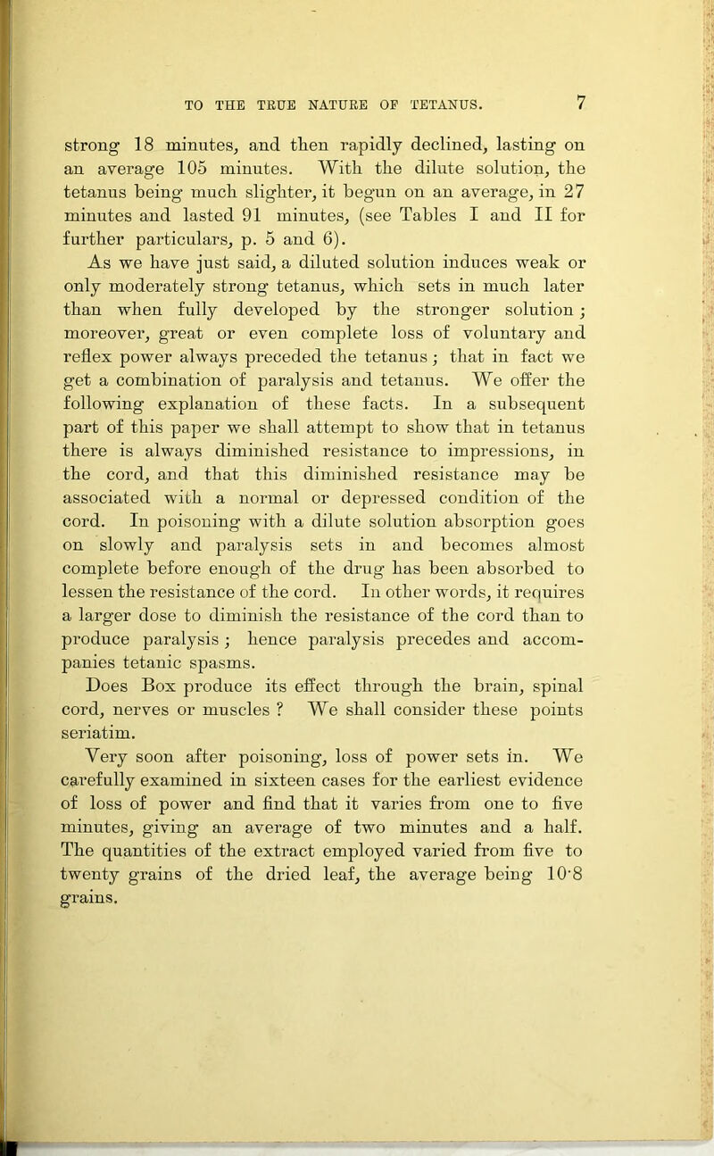 strong 18 minutes, and then rapidly declined, lasting on an average 105 minutes. With the dilute solution, the tetanus being much slighter, it begun on an average, in 27 minutes and lasted 91 minutes, (see Tables I and II for further particulars, p. 5 and 6). As we have just said, a diluted solution induces weak or only moderately strong tetanus, which sets in much later than when fully developed by the stronger solution; moreover, great or even complete loss of voluntary and reflex power always preceded the tetanus; that in fact we get a combination of paralysis and tetanus. We offer the following explanation of these facts. In a subsequent part of this paper we shall attempt to show that in tetanus there is always diminished resistance to impressions, in the cord, and that this diminished resistance may be associated with a normal or depressed condition of the cord. In poisoning with a dilute solution absorption goes on slowly and paralysis sets in and becomes almost complete before enough of the drug has been absorbed to lessen the resistance of the cord. In other words, it requires a larger dose to diminish the resistance of the cord than to produce paralysis ; hence paralysis precedes and accom- panies tetanic spasms. Does Box produce its effect through the brain, spinal cord, nerves or muscles ? We shall consider these points seriatim. Very soon after poisoning, loss of power sets in. We carefully examined in sixteen cases for the earliest evidence of loss of power and find that it varies from one to five minutes, giving an average of two minutes and a half. The quantities of the extract employed varied from five to twenty grains of the dried leaf, the average being 10’8 grains.