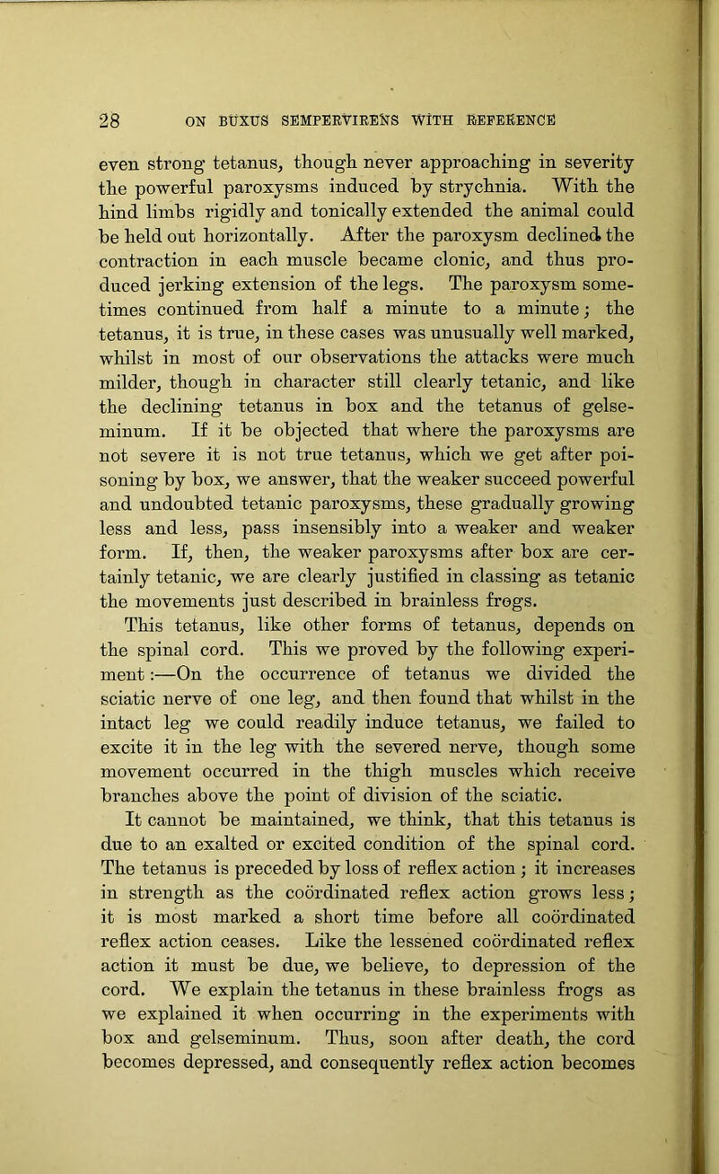 even strong tetanus, though, never approaching in severity the powerful paroxysms induced by strychnia. With the hind limbs rigidly and tonically extended the animal could be held out horizontally. After the paroxysm declined, the contraction in each muscle became clonic, and thus pro- duced jerking extension of the legs. The paroxysm some- times continued from half a minute to a minute; the tetanus, it is true, in these cases was unusually well marked, whilst in most of our observations the attacks were much milder, though in character still clearly tetanic, and like the declining tetanus in box and the tetanus of gelse- minum. If it be objected that where the paroxysms are not severe it is not true tetanus, which we get after poi- soning by box, we answer, that the weaker succeed powerful and undoubted tetanic paroxysms, these gradually growing less and less, pass insensibly into a weaker and weaker form. If, then, the weaker paroxysms after box are cer- tainly tetanic, we are clearly justified in classing as tetanic the movements just described in brainless frogs. This tetanus, like other forms of tetanus, depends on the spinal cord. This we proved by the following experi- ment :—On the occurrence of tetanus we divided the sciatic nerve of one leg, and then found that whilst in the intact leg we could readily induce tetanus, we failed to excite it in the leg with the severed nerve, though some movement occurred in the thigh muscles which receive branches above the point of division of the sciatic. It cannot be maintained, we think, that this tetanus is due to an exalted or excited condition of the spinal cord. The tetanus is preceded by loss of reflex action ; it increases in strength as the coordinated reflex action grows less; it is most marked a short time before all coordinated reflex action ceases. Like the lessened coordinated reflex action it must be due, we believe, to depression of the cord. We explain the tetanus in these brainless frogs as we explained it when occurring in the experiments with box and gelseminum. Thus, soon after death, the cord becomes depressed, and consequently reflex action becomes