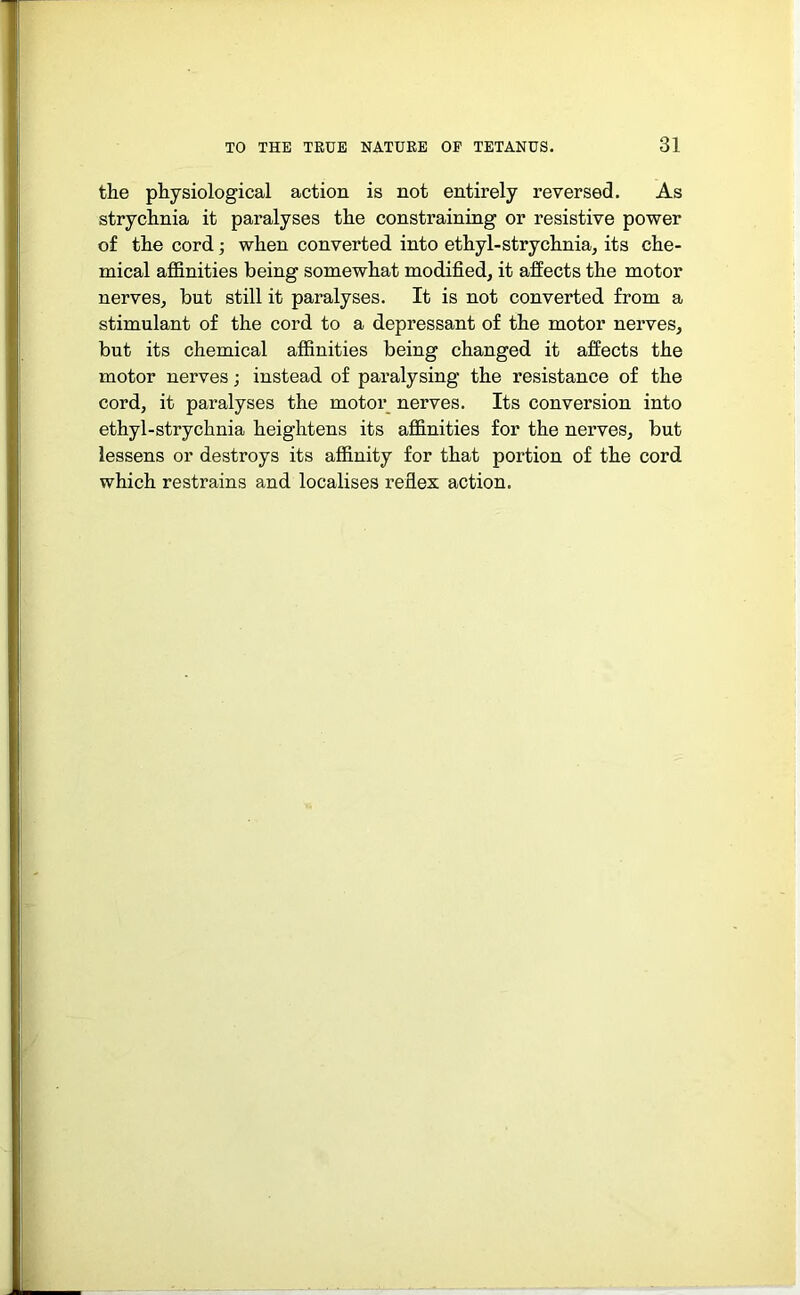 the physiological action is not entirely reversed. As strychnia it paralyses the constraining or resistive power of the cord; when converted into ethyl-strychnia, its che- mical affinities being somewhat modified, it affects the motor nerves, but still it paralyses. It is not converted from a stimulant of the cord to a depressant of the motor nerves, but its chemical affinities being changed it affects the motor nerves; instead of paralysing the resistance of the cord, it paralyses the motor nerves. Its conversion into ethyl-strychnia heightens its affinities for the nerves, but lessens or destroys its affinity for that portion of the cord which restrains and localises reflex action.