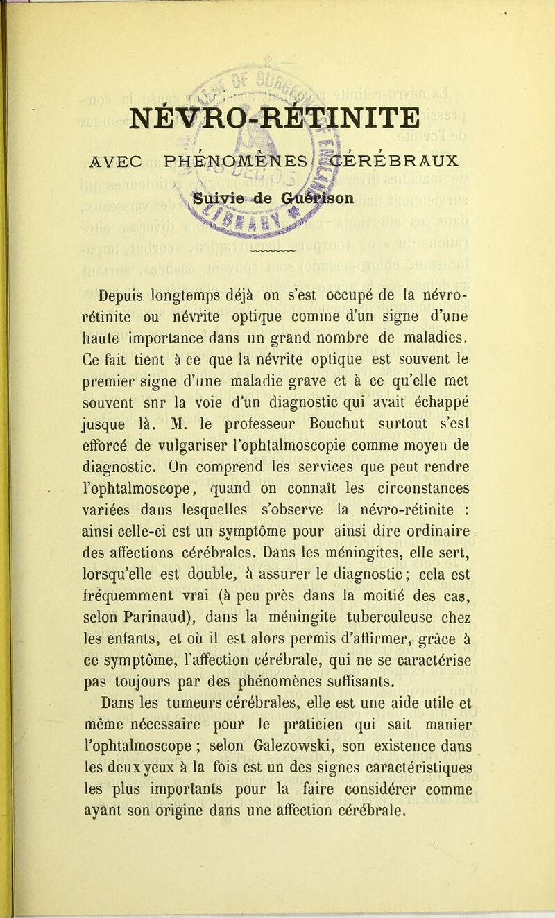 NEVRO-RETINITE ^ ^ ï AVEC PHÉNOMÈNES/^ÉRÉB R AUX Suivie de Gkii^on Depuis longtemps déjà on s’est occupé de la névro- rétinite ou névrite optique comme d’un signe d’une haute importance dans un grand nombre de maladies. Ce fait tient à ce que la névrite optique est souvent le premier signe d’une maladie grave et à ce qu’elle met souvent snr la voie d’un diagnostic qui avait échappé jusque là. M. le professeur Bouchut surtout s’est efforcé de vulgariser l’ophtalmoscopie comme moyen de diagnostic. On comprend les services que peut rendre l’ophtalmoscope, quand on connaît les circonstances variées dans lesquelles s’observe la névro-rétinite ; ainsi celle-ci est un symptôme pour ainsi dire ordinaire des affections cérébrales. Dans les méningites, elle sert, lorsqu’elle est double, h assurer le diagnostic ; cela est fréquemment vrai (à peu près dans la moitié des cas, selon Parinaud), dans la méningite tuberculeuse chez les enfants, et où il est alors permis d’affirmer, grâce à ce symptôme, l’affection cérébrale, qui ne se caractérise pas toujours par des phénomènes suffisants. Dans les tumeurs cérébrales, elle est une aide utile et même nécessaire pour le praticien qui sait manier l’ophtalmoscope ; selon Galezowski, son existence dans les deux yeux à la fois est un des signes caractéristiques les plus importants pour la faire considérer comme ayant son origine dans une affection cérébrale.