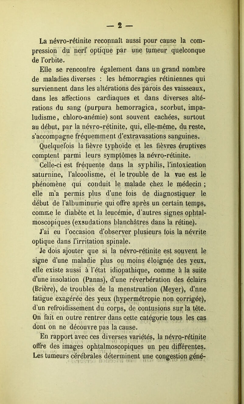 La névro-rétinite reconnaît aussi pour cause la com- pression du nerf optique par une tumeur quelconque de l’orbite. Elle se rencontre également dans un grand nombre de maladies diverses : les hémorragies rétiniennes qui surviennent dans les altérations des parois des vaisseaux, dans les affections cardiaques et dans diverses alté- rations du sang (purpura hemorragica, scorbut, impa- ludisme , chloro-anémie) sont souvent cachées, surtout au début, par la névro-rétinite, qui, elle-même, du reste, s’accompagne fréquemment d’extravasations sanguines. Quelquefois la fièvre typhoïde et les fièvres éruptives comptent parmi leurs symptômes la névro-rétinite. Celle-ci est fréquente dans la syphilis, l’intoxication saturnine, l’alcoolisme, et le trouble de la vue est le phénomène qui conduit le malade chez le médecin ; elle m’a permis plus d’une fois de diagnostiquer le début de l’albuminurie qui offre après un certain temps, comme le diabète et la leucémie, d’autres signes ophtal- moscopiques (exsudations blanchâtres dans la rétine). J’ai eu l’occasion d’observer plusieurs fois la névrite optique dans l’irritation spinale. Je dois ajouter que si la névro-rétinite est souvent le signe d’une maladie plus ou moins éloignée des yeux, elle existe aussi à l’état idiopathique, comme à la suite d’une insolation (Panas), d’une réverbération des éclairs (Brière), de troubles de la menstruation (Meyer), d’nne fatigue exagérée des yeux (hypermétropie non corrigée), d’un refroidissement du corps, de contusions sur la tête. On fait en outre rentrer dans cette catégorie tous les cas dont on ne découvre pas la cause. En rapport avec ces diverses variétés, la névro-rétinite offre des images ophtalmoscopiques un peu différentes. Les tumeurs cérébrales déterminent une congestion géné-