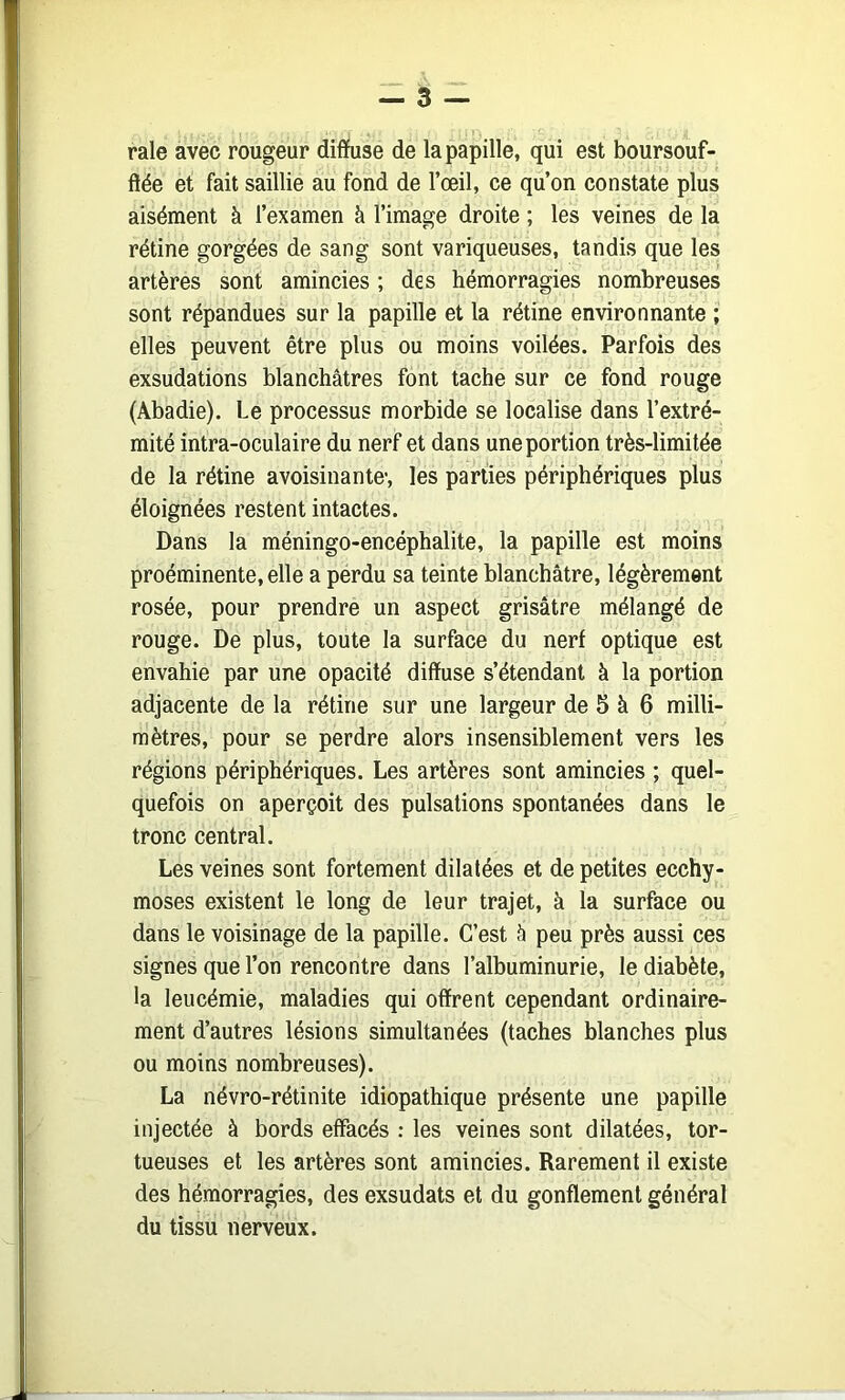 raie avec rougeur diffuse de la papille, qui est boursouf- ftée et fait saillie au fond de l’œil, ce qu’on constate plus aisément à l’examen à l’image droite ; les veines de la rétine gorgées de sang sont variqueuses, tandis que les artères sont amincies ; des hémorragies nombreuses sont répandues sur la papille et la rétine environnante ; elles peuvent être plus ou moins voilées. Parfois des exsudations blanchâtres font tache sur ce fond rouge (Abadie). Le processus morbide se localise dans l’extré- mité intra-oculaire du nerf et dans une portion très-limitée de la rétine avoisinante', les parties périphériques plus éloignées restent intactes. Dans la méningo-encéphalite, la papille est moins proéminente, elle a perdu sa teinte blanchâtre, légèrement rosée, pour prendre un aspect grisâtre mélangé de rouge. De plus, toute la surface du nerf optique est envahie par une opacité diffuse s’étendant à la portion adjacente de la rétine sur une largeur de S à 6 milli- mètres, pour se perdre alors insensiblement vers les régions périphériques. Les artères sont amincies ; quel- quefois on aperçoit des pulsations spontanées dans le tronc central. Les veines sont fortement dilatées et de petites ecchy- moses existent le long de leur trajet, à la surface ou dans le voisinage de la papille. C’est â peu près aussi ces signes que l’on rencontre dans l’albuminurie, le diabète, la leucémie, maladies qui offrent cependant ordinaire- ment d’autres lésions simultanées (taches blanches plus ou moins nombreuses). La névro-rétinite idiopathique présente une papille injectée à bords effacés : les veines sont dilatées, tor- tueuses et les artères sont amincies. Rarement il existe des hémorragies, des exsudats et du gonflement général du tissu nerveux.