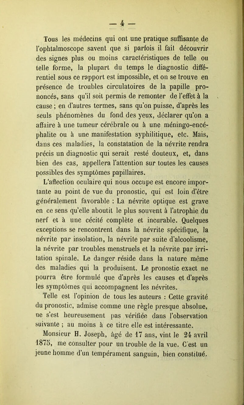 Tous les médecins qui ont une pratique suffisante de l’ophtalmoscope savent que si parfois il fait découvrir des signes plus ou moins caractéristiques de telle ou telle forme, la plupart du temps le diagnostic diffé- rentiel sous ce rapport est impossible, et on se trouve en présence de troubles circulatoires de la papille pro- noncés, sans qu’il soit permis de remonter de l’effet à la cause ; en d’autres termes, sans qu’on puisse, d’après les seuls phénomènes du fond des yeux, déclarer qu’on a affaire à une tumeur cérébrale ou à une méningo-encé- phalite ou à une manifestation syphilitique, etc. Mais, dans ces maladies, la constatation de la névrite rendra précis un diagnostic qui serait resté douteux, et, dans bien des cas, appellera l’attention sur toutes les causes possibles des symptômes papillaires. L’affection oculaire qui nous occupe est encore impor- tante au point de vue du pronostic, qui est loin d’être généralement favorable ; La névrite optique est grave en ce sens quelle aboutit le plus souvent à l’atrophie du nerf et à une cécité complète et incurable. Quelques exceptions se rencontrent dans la névrite spécifique, la névrite par insolation, la névrite par suite d’alcoolisme, la névrite par troubles menstruels et la névrite par irri- tation spinale. Le danger réside dans la nature même des maladies qui la produisent. Le pronostic exact ne pourra être formulé que d’après les causes et d’après les symptômes qui accompagnent les névrites. Telle est l’opinion de tous les auteurs : Cette gravité du pronostic, admise comme une règle presque absolue, ne s’est heureusement pas vérifiée dans l’observation suivante ; au moins à ce titre elle est intéressante. Monsieur H. Joseph, âgé de 17 ans, vint le 24 avril 1875, me consulter pour un trouble de la vue. C est un jeune homme d’un tempérament sanguin, bien constitué,