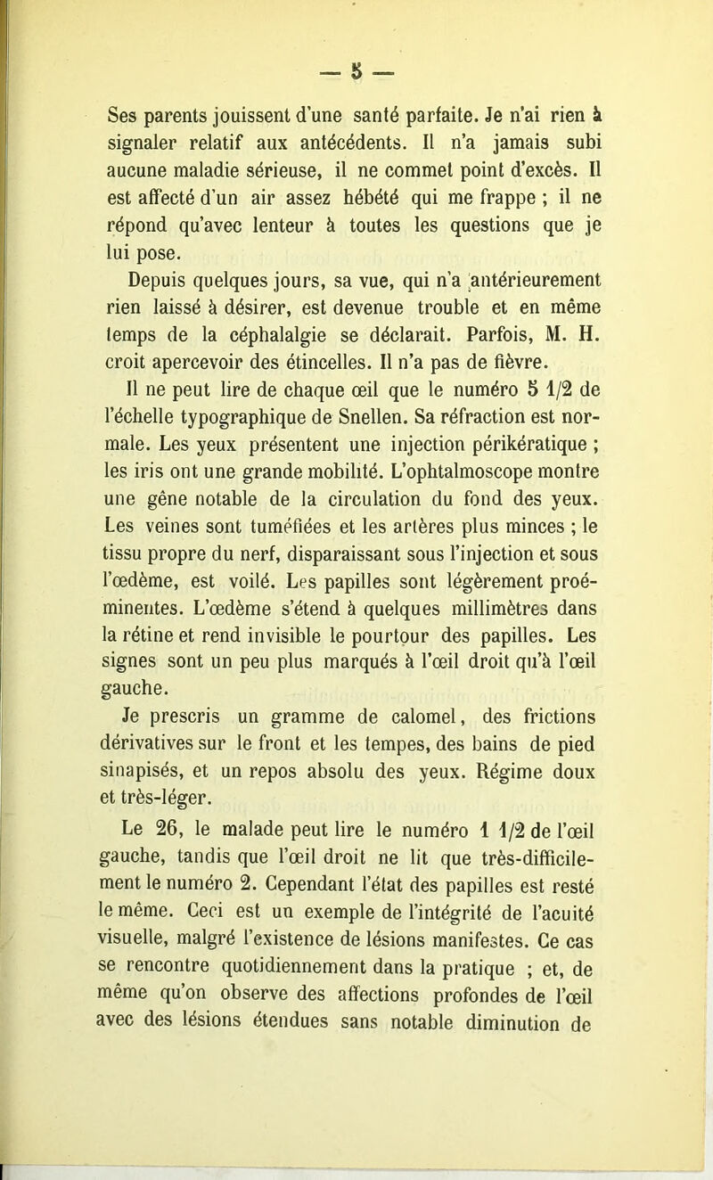 Ses parents jouissent d une santé parfaite. Je n’ai rien à signaler relatif aux antécédents. Il n’a jamais subi aucune maladie sérieuse, il ne commet point d’excès. Il est affecté d’un air assez hébété qui me frappe ; il ne répond qu’avec lenteur à toutes les questions que je lui pose. Depuis quelques jours, sa vue, qui n’a ‘antérieurement rien laissé à désirer, est devenue trouble et en même temps de la céphalalgie se déclarait. Parfois, M. H. croit apercevoir des étincelles. Il n’a pas de fièvre. Il ne peut lire de chaque œil que le numéro 5 1/2 de l’échelle typographique de Snellen. Sa réfraction est nor- male. Les yeux présentent une injection périkératique ; les iris ont une grande mobilité. L’ophtalmoscope montre une gêne notable de la circulation du fond des yeux. Les veines sont tuméfiées et les artères plus minces ; le tissu propre du nerf, disparaissant sous l’injection et sous l’œdème, est voilé. Les papilles sont légèrement proé- minentes. L’œdème s’étend à quelques millimètres dans la rétine et rend invisible le pourtour des papilles. Les signes sont un peu plus marqués à l’œil droit qu’à l’œil gauche. Je prescris un gramme de calomel, des frictions dérivatives sur le front et les tempes, des bains de pied sinapisés, et un repos absolu des yeux. Régime doux et très-léger. Le 26, le malade peut lire le numéro 1 J/2 de l’œil gauche, tandis que l’œil droit ne lit que très-difficile- ment le numéro 2. Cependant l’état des papilles est resté le même. Ceci est un exemple de l’intégrité de l’acuité visuelle, malgré l’existence de lésions manifestes. Ce cas se rencontre quotidiennement dans la pratique ; et, de même qu’on observe des affections profondes de l’œil avec des lésions étendues sans notable diminution de