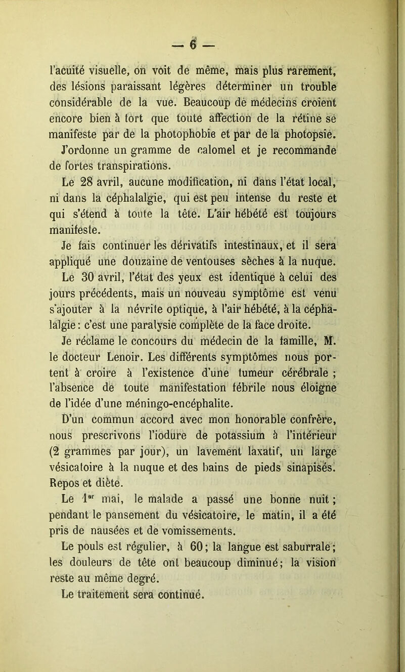 l’acuité visuelle, on voit de même, mais plus rarement, des lésions paraissant légères déterminer un trouble considérable de la vue. Beaucoup dè médecins croient encore bien à tort que toute affection de la rétine sé manifeste par de la photophobie et par de la photopsie. J’ordonne un gramme de calomel et je recommande de fortes transpirations. Le 28 avril, aucune modification, ni dans l’état local, ni dans la céphalalgie, qui est peu intense du reste et qui s’étend à toute la tête. L'air hébété est toujours manifeste. Je fais continuer les dérivatifs intestinaux, et il sera appliqué une douzaine de ventouses sèches à la nuque. Le 30 avril, l’état des yeux est identiqué à celui des jours précédents, mais un nouveau symptôme est venu s'ajouter à la névrite optique, à l’air hébété, à la cépha- lalgie : c’est une paralysie complète de la face droite. Je réclame le concours du médecin de la famille, M. le docteur Lenoir. Les différents symptômes nous por- tent à croire à l’existence d’une tumeur cérébrale ; l’absence dé toute manifestation fébrile nous éloigne de l’idée d’une méningo-encéphalite. D’un commun accord avec mon honorable confrère, nous prescrivons l’iodure de potassium b l’intérieur (2 grammes par jour), un lavement laxatif, un large vésicatoire à la nuque et des bains de pieds sinapisés. Repos et diète. Le 1®'^ mai, le malade a passé une bonne nuit ; pendant le pansement du vésicatoire, le matin, il a été pris de nausées et de vomissements. Le pouls est régulier, à 60; la langue est saburrale ; les douleurs de tête ont beaucoup diminué; la vision reste au même degré. Le traitement sera continué.