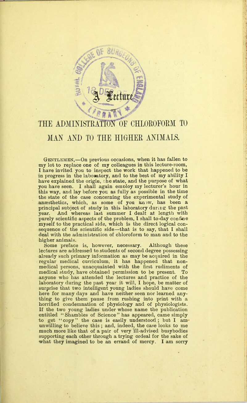 THE ADMINISTEAM OE CHLOEOFOEM TO MAN AND TO THE HIGHEE ANIMALS. Gentlemen,—On previous occasions, when it has fallen to my lot to replace one of my colleagues in this lecture-room, I have invited you to inspect the work that happened to be in progress in the labosatory, and to the best of my ability I have explained the origin, the state, and the purpose of what you have seen. I shall again emnloy my lecturer’s hour in this way, and lay before you as fully as possible in the time the state of the case concerning the experimental study of anaesthetics, which, as some of you kmw, has been a principal subject of study in this laboratory durtcg the past year. And whereas last summer I dealt at length with purely scientific aspects of the problem, I shall to-day confine myself to the practical side, which is the direct logical con- sequence of the scientific side—that is to say, that I shall deal with the administration of chloroform to man and to the higher animals. tJome preface is, however, necessary. Although these lectures are addressed to students of second degree possessing already such primary information as may be acquired in the regular medical curriculum, it has happened that non- medical persons, unacquainted with the first rudiments of medical study, have obtained permission to be present. To anyone who has attended the lectures and practice of the laboratory during the past year it will, I hope, be matter of surprise that two intelligent young ladies should have come here for many days and have neither seen nor learned any- thing to give them pause from rushing into print with a horrified condemnation of physiology and of physiologists. If the two young ladies under whose name the publication entitled “Shambles of Science” has appeared, came simply to get “copy” the case is easily understood; but I am unwilling to believe this ; and, indeed, the case looks to me much more like that of a pair of very ill-advised busybodies supporting each other through a trying ordeal for the sake of