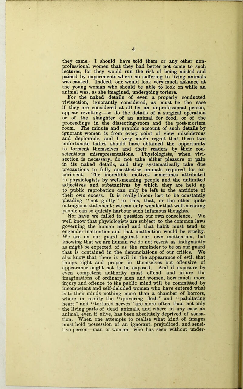 they came. I should have told them or any other non- professional women that they had better not come to such lectures, for they would run the risk of being misled and pained by experiments where no suffering to living animals was caused. Indeed, one would look very much askance at the young woman who should be able to look on while an animal was, as she imagined, undergoing torture. For the naked details of even a properly conducted vivisection, ignorantly considered, as must be the case if they are considered at all by an unprofessional person, appear revolting—so do the details of a surgical operation or of the slaughter of an animal for food, or of the proceedings in the dissecting-room and the post-mortem room. The minute and graphic account of such details by ignorant women is from every point of view mischievous and deplorable, and I very much regret that these two unfortunate ladies should have obtained the opportunity to torment themselves and their readers by their con- scientious misrepresentations. Physiologists, when vivi- section is necessary, do not take either pleasure or pain in its naked details, and they systematically take due precautions to fully anaesthetise animals required for ex- periment. The incredible motives sometimes attributed to physiologists by well-meaning people and the unlimited adjectives and substantives by which they are held up to public reprobation can only be left to the antidote of their own excess. It is really labour lost to be constantly pleading “not guilty” to this, that, or the other quite outrageous statement; we can only wonder that well-meaning people can so quietly harbour such infamous thoughts. Nor have we failed to question our own conscience. We well know that physiologists are subject to the common laws governing the human mind and that habit must tend to engender inattention and that inattention would be cruelty. We are on our guard against our own inattention, but knowing that we are human we do not resent as indignantly as might be expected of us the reminder to be on our guard that is contained in the denunciations of our critics. We also know that there is evil in the appearance of evil, that things right and proper in themselves but offensive of appearance ought not to be exposed. And if exposure by even competent authority must offend and injure the imaginations of ordinary men and women, how much more injury and offence to the public mind will be committed by incompetent and self-deluded women who have entered what is to their minds nothing more than a chamber of horrors, where in reality the “quivering flesh” and “palpitating heart ” and “tortured nerves ” are more often than not only the living parts of dead animals, and where in any case an animal, even if alive, has been absolutely deprived of sensa- tion. When one attempts to realise what kind of images must hold possession of an ignorant, prejudiced, and sensi- tive person—man or woman—who has seen without under-