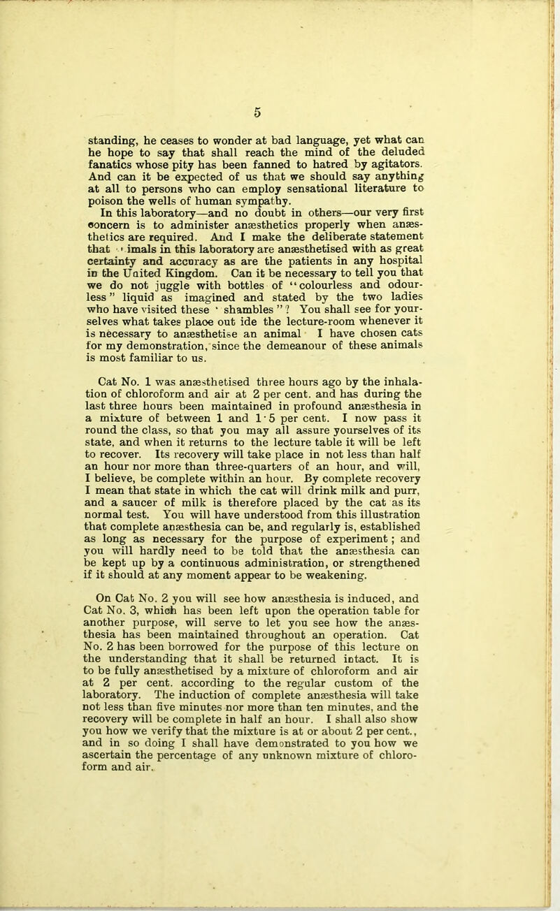 standing, he ceases to wonder at bad language, yet what can he hope to say that shall reach the mind of the deluded fanatics whose pity has been fanned to hatred by agitators. And can it be expected of us that we should say anything at all to persons who can employ sensational literature to poison the wells of human sympathy. In this laboratory—and no doubt in others—our very first concern is to administer ansesthetics properly when anaes- thetics are required. And I make the deliberate statement that ••' imals in this laboratory are anaesthetised with as great certainty and accuracy as are the patients in any hospital in the United Kingdom. Can it be necessary to tell you that we do not juggle with bottles of “colourless and odour- less ” liquid as imagined and stated by the two ladies who have visited these ‘ shambles ” ? You shall see for your- selves what takes place out ide the lecture-room whenever it is necessary to anaesthetise an animal I have chosen cats for my demonstration, since the demeanour of these animals is most familiar to us. Cat No. 1 was anaesthetised three hours ago by the inhala- tion of chloroform and air at 2 per cent, and has during the last three hours been maintained in profound anaesthesia in a mixture of between 1 and I'S per cent. I now pass it round the class, so that you may all assure yourselves of its state, and when it returns to the lecture table it will be left to recover. Its recovery will take place in not less than half an hour nor more than three-quarters of an hour, and will, I believe, be complete within an hour. By complete recovery I mean that state in which the cat will drink milk and purr, and a saucer of milk is therefore placed by the cat as its normal test. You will have understood from this illustration that complete anaesthesia can be, and regularly is, established as long as necessary for the purpose of experiment; and you will hardly need to be told that the anaesthesia can be kept up by a continuous administration, or strengthened if it should at any moment appear to be weakening. On Cat No. 2 you will see how anaesthesia is induced, and Cat No. 3, which has been left upon the operation table for another purpose, will serve to let you see how the anaes- thesia has been maintained throughout an operation. Cat No. 2 has been borrowed for the purpose of this lecture on the understanding that it shall be returned intact. It is to be fuUy anaesthetised by a mixture of chloroform and air at 2 per cent, according to the regular custom of the laboratory. The induction of complete anaesthesia will take not less than five minutes nor more than ten minutes, and the recovery will be complete in half an hour. I shall also show you how we verify that the mixture is at or about 2 per cent., and in so doing I shall have demonstrated to yon how we ascertain the percentage of any unknown mixture of chloro- form and air.