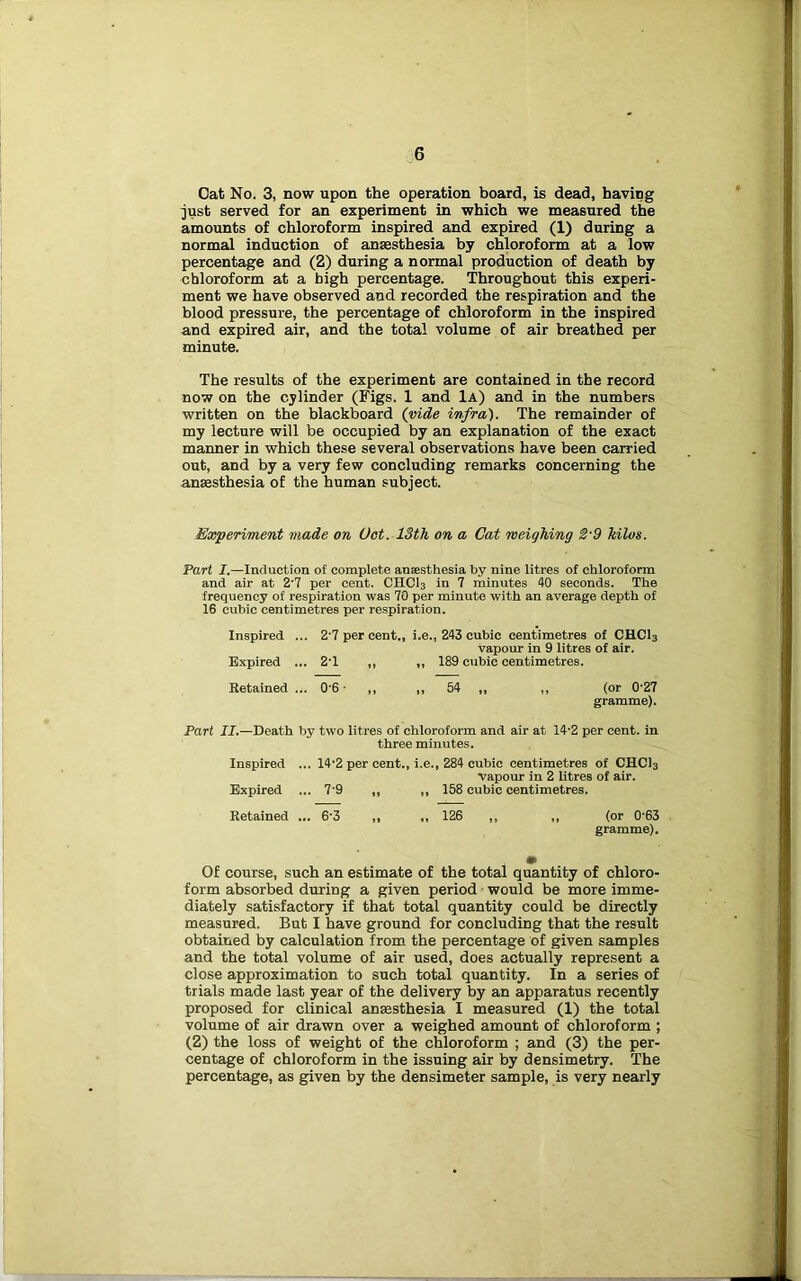 Oat No. 3, now upon the operation board, is dead, having just served for an experiment in which we measured the amounts of chloroform inspired and expired (1) during a normal induction of anaesthesia by chloroform at a low percentage and (2) during a normal production of death by chloroform at a high percentage. Throughout this experi- ment we have observed and recorded the respiration and the blood pressure, the percentage of chloroform in the inspired and expired air, and the total volume of air breathed per minute. The results of the experiment are contained in the record now on the cylinder (Figs. 1 and 1a) and in the numbers written on the blackboard (mde infra). The remainder of my lecture will be occupied by an explanation of the exact manner in which these several observations have been carried out, and by a very few concluding remarks concerning the anesthesia of the human subject. Experiment made on Got. 13th on a Cat weighing 2'9 kilos. Part I.—Induction of complete anaesthesia by nine litres of chloroform and air at 2'7 per cent. CHCI3 in 7 minutes 40 seconds. The frequency of respiration was 70 per minute with an average depth of 16 cubic centimetres per respiration. Inspired ... 2’7 per cent., i.e., 243 cubic centimetres of CHCI3 vapour in 9 litres of air. Expired ... 2T ,, ,, 189 cubic centimetres. Retained ... 0'6 • ,, ,, 54 ,, ,, (or 0'27 gramme). Part II.—Death by two litres of chloroform and air at 14'2 per cent, in three minutes. Inspired ... 14'2 per cent., i.e., 284 cubic centimetres of CHCI3 vapour in 2 litres of air. Expired ... 7'9 ,, ,, 158 cubic centimetres. Retained ... 6'3 ,, „ 126 ,, ,, (or 0'63 gramme). • Of course, such an estimate of the total quantity of chloro- form absorbed during a given period would be more imme- diately satisfactory if that total quantity could be directly measured. But I have ground for concluding that the result obtained by calculation from the percentage of given samples and the total volume of air used, does actually represent a close approximation to such total quantity. In a series of trials made last year of the delivery by an apparatus recently proposed for clinical anaesthesia I measured (1) the total volume of air drawn over a weighed amount of chloroform ; (2) the loss of weight of the chloroform ; and (3) the per- centage of chloroform in the issuing air by densimetry. The percentage, as given by the densimeter sample, is very nearly