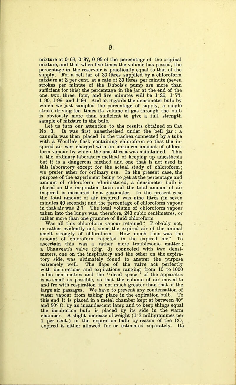 mixture at O'63, O'87, O'95 of the percentage of the original mixture, and that 'when five times the volume has passed, the percentage in the reservoir is practically equal to that of the supply. For a bell jar of 30 litres supplied by a chloroform mixture at 2 per cent, at a rate of 30 litres per minute (seven strokes per minute of the Dubois’s pump are more than sufficient for this) the percentage in the jar at the end of the one, two, three, four, and five minutes will be 1'26, 1'74, 1'90, 1'99, and 1- 99. And as regards the densimeter bulb by which we just sampled the percentage of supply, a single stroke driving ten times its volume of gas through the bulb is obviously more than sufficient to give a full strength sample of mixture in the bulb. Let us turn our attention to the results obtained on Cat No. 3. It was first anaesthetised under the bell jar ; a cannula was then placed in the trachea connected by a tube with a Woulfe’s fiask containing chloroform so that the in- spired air was charged with an unknown amount of chloro- form vapour by which the anaesthesia was maintained. This is the ordinary laboratory method of keeping up anaesthesia but it is a dangerous method and one that is not used in this laboratory except for the actual study of chloroform; we prefer ether for ordinary use. In the present case, the purpose of the experiment being to get at the percentage and amount of chloroform administered, a densimeter bulb is placed on the inspiration tube and the total amount of air inspired is measured by a gasometer. In the present case the total amount of air inspired was nine litres (in se\en minutes 40 seconds) and the percentage of chloroform vapour in that air was 2'7. The total volume of chloroform vapour taken into the lungs was, therefore, 243 cubic centimetres, or rather more than one gramme of fluid chloroform Was all this chloroform vapour retained ? Probably not, or rather evidently not, since the expired air of the animal smelt strongly of chloroform. How much then was the amount of chloroform rejected in the expired air ? To ascertain this was a rather more troublesome matter; a Chauveau’s valve (Fig. 3) connected with two densi- meters, one on the inspiratory and the other on the expira- tory side, was ultimately found to answer the purpose extremely well. The flaps of the valve act perfectly with inspirations and expirations ranging from 10 to 1000 cubic centimetres and the “dead space” of the apparatus is as small as possible, so that the column of air moved to and fro with respiration is not much greater than that of the large air passages. We have to prevent any condensation of water vapour from taking place in the expiration bulb. To this end it is placed in a metal chamber kept at between 40° and 50° C. by an incandescent lamp and to keep things equal the inspiration bulb is placed by its side in the warm chamber. A slight increase of weight (1'3 milligrammes per 1 per cent.) in the expiration bulb by reason of the CO^ expired is either allowed for or estimated separately. Its