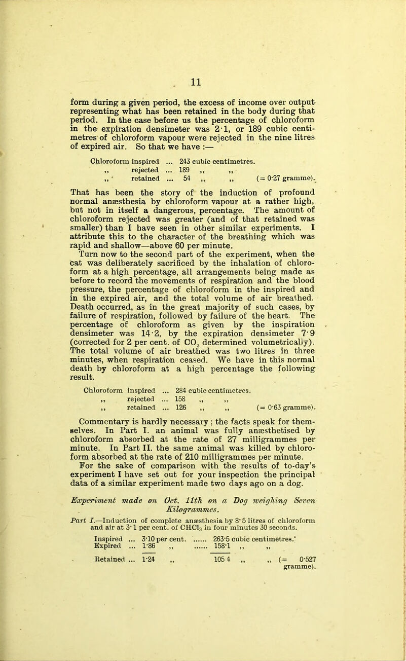 form during a given period, the excess of income over output representing what has been retained in the body during that period. In the case before us the percentage of chloroform in the expiration densimeter was 2’1, or 189 cubic centi- metres of chloroform vapour were rejected in the nine litres of expired air. So that we have :— Chloroform inspired ... 243 cubic centimetres. ,, rejected ... 189 „ ,, ,, ‘ retained ... 54 ,, ,, (= 0'27 gramme)._ That has been the story of the induction of profound normal anaesthesia by chloroform vapour at a rather high, but not in itself a dangerous, percentage. The amount of chloroform rejected was greater (and of that retained was smaller) than I have seen in other similar experiments. I attribute this to the character of the breathing which was rapid and shallow—above 60 per minute. Turn now to the second part of the experiment, when the cat was deliberately sacriBced by the inhalation of chloro- form at a high percentage, alt arrangements being made as before to record the movements of respiration and the blood pressure, the percentage of chloroform in the inspired and in the expired air, and the total volume of air breathed. Death occurred, as in the great majority of such cases, by failure of respiration, followed by failure of the heart. The percentage of chloroform as given by the inspiration densimeter was 14’2, by the expiration densimeter 7'9 (corrected for 2 per cent, of COj determined volumetricaliy). The total volume of air breathed was two litres in three minutes, when respiration ceased. We have in this normal death by chloroform at a high percentage the following result. Chloroform inspired ... 284 cubic centimetres. ,, rejected ... 158 „ ,, ,, retained ... 126 ,, ,, (= 0'63 gramme). Commentary is hardly necessary ; the facts speak for them- selves. In Part I. an animal was fully anaesthetised by ' chloroform absorbed at the rate of 27 milligrammes per minute. In Part II. the same animal was killed by chloro- form absorbed at the rate of 210 milligrammes per minute. For the sake of comparison with the results of to-day’s experiment I have set out for your inspection the principal data of a similar experiment made two days ago on a dog. Experiment made on Oct. 11th on a Bog weighing Seven Kilogrammes. Part I.—Induction of complete anaesthesia by 8'5 litres of chloroform and air at 3' 1 per cent, of CHCI3 in four minutes 30 seconds. Inspired ... 3'10 per cent 263'5 cubic centimetres.' Expired ... 1’86 ,, 158'1 ,, „ I Retained ... 1-24 „ 105 4 „ „ {= 0-527 ! gramme). i i