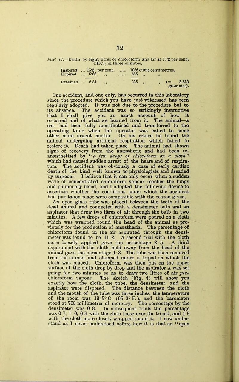 Fart II.—Death by eight litres of chloroform and air at 13‘2 per cent. CHCI3 in three minutes. Inspired ... 13‘2 percent 1056 cubic centimetres. Expired ... 6‘66 ,, 533 „ „ Retained ... 6'5i ,, 523 ,, „ (= 2‘615 grammes). One accident, and one only, has occurred in this laboratory since the procedure which you have just witnessed has been regularly adopted. It was not due to the procedure but to its absence. The accident was so strikingly instructive that I shall give you an exact account of how it occurred and of what we learned from it. The animal—a cat—had been fully anaesthetised and transferred to the operating table when the operator was called to some other more urgent matter. On his return he found the animal undergoing artificial respiration which failed to restore it. Death had taken place. The animal had shown signs of recovery from the anaesthetic and had been re- ansesthetised by ■ a few drops of chloroform on a cloth which had caused sudden arrest of the heart and of respira- tion. The accident was obviously a case of early cardiac death of the kind well known to physiologists and dreaded by surgeons. I believe that it can only occur when a sudden wave of concentrated chloroform vapour reaches the lungs and pulmonary blood, and I adopted the following device to ascertain whether the conditions under which the accident had just taken place were compatible with the reason given. An open glass tube was placed between the teeth of the dead animal and connected with a densimeter bulb and an aspirator that drew two litres of air through the bulb in two minutes. A few drops of chloroform were poured on a cloth which was wrapped round the head of the animal as pre- viously for the production of anaesthesia. The percentage of chloroform found in the air aspirated through the densi- meter was found to be 11'2. A second trial with the cloth more loosely applied gave the percentage 2-5. A third experiment with the cloth held away from the bead of the animal gave the percentage 1‘2. The tube was then removed from the animal and clamped under a tripod on which the cloth was placed. Chloroform was then put on the upper surface of the cloth drop by drop and the aspirator A was set going for two minutes so as to draw two litres of air plus chloroform vapour. The sketch (Fig. 4) will show you exactly how the cloth, the tube, the densimeter, and the aspirator were disposed. The distance between the cloth and the mouth of the tube was three inches, the temperature of the room was 18'5°C. (65’3°F.), and the barometer stood at 768 millimetres of mercury. The percentage by the densimeter was 0 8. In subsequent trials the percentage was 0'7, 1 ’0, 0'8 with the cloth loose over the tripod, and I'9 with the cloth more closely wrapped round it. I now under- stand as I never understood before how it is that an “open