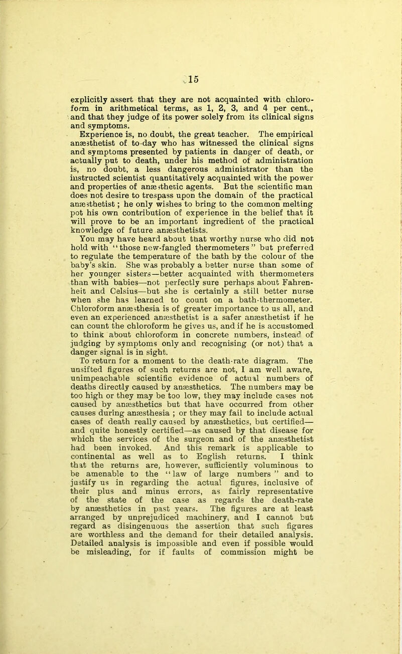 explicitly assert that they are not acquainted with chloro- form in arithmetical terms, as 1, 2, 3, and 4 per cent., and that they judge of its power solely from its clinical signs and symptoms. Experience is, no doubt, the great teacher. The empirical anaesthetist of to day who has witnessed the clinical signs and symptoms presented by patients in danger of death, or actually put to death, under his method of administration is, no doubt, a less dangerous administrator than the instructed scientist quantitatively acquainted with the power and properties of anae ithecic agents. But the scientific man does not desire to trespass upon the domain of the practical anaesthetist; he only wishes to bring to the common melting pot his own contribution of experience in the belief that it will prove to be an important ingredient of the practical knowledge of future anaesthetists. You may have heard about that worthy nurse who did not hold with “those new-fangled thermometers” but preferred to regulate the temperature of the bath by the colour of the baby’s skin. She was probably a better nurse than some of her younger sisters—better acquainted with thermometers than with babies—not perfectly sure perhaps about Fahren- heit and Celsius—but she is certainly a still better nurse when she has learned to count on a bath-thermometer. Chloroform anaesthesia is of greater importance to us all, and even an experienced anaesthetist is a safer anaesthetist if he can count the chloroform he gives us, and if he is accustomed to think about chloroform in concrete numbers, instead of judging by symptoms only and recognising (or not) that a danger signal is in sight. To return for a moment to the death-rate diagram. The unsifted figures of such returns are not, I am well aware, unimpeachable scientific evidence of actual numbers of deaths directly caused by anaesthetics. The numbers may be too high or they may be too low, they may include cases not caused by anaesthetics but that have occurred from other causes during anaesthesia ; or they may fail to include actual cases of death really caused by anaesthetics, but certified— and quite honestly certified—as caused by that disease for which the services of the surgeon and of the anaesthetist had been invoked. And this remark is applicable to continental as well as to English returns. I think that the returns are, however, sufficiently voluminous to be amenable to the “law of large numbers” and to justify us in regarding the actual figures, inclusive of their plus and minus errors, as fairly representative of the state of the case as regards the death-rate by anesthetics in past years. The figures are at least arranged by unprejudiced machinery, and I cannot but regard as disingenuous the assertion that such figures are worthless and the demand for their detailed analysis. Detailed analysis is impossible and even if possible would be misleading, for if faults of commission might be