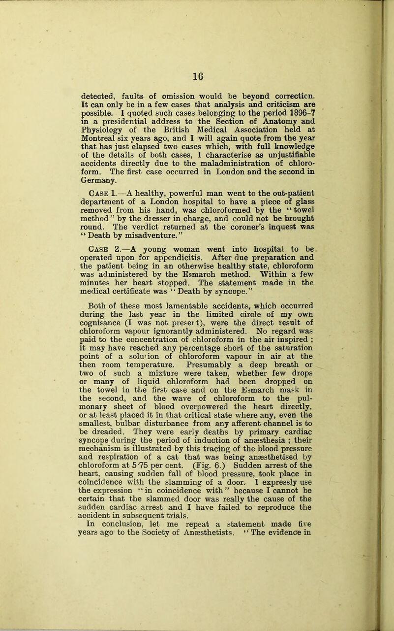 detected, faults of omission would be beyond correction. It can only be in a few cases that analysis and criticism are possible. I quoted such cases belonging to the period 1896-7 in a presidential address to the Section of Anatomy and Physiology of the British Medical Association held at Montreal six years ago, and I will again quote from the year that has just elapsed two cases which, with full knowledge of the details of both cases, I characterise as unjustifiable accidents directly due to the maladministration of chloro- form. The first case occurred in London and the second in Germany. Case 1.—A healthy, powerful man went to the out-patient department of a London hospital to have a piece of glass removed from his hand, was chloroformed by the “towel method ” by the dresser in charge, and could not be brought round. The verdict returned at the coroner’s inquest was “ Death by misadventure.” Case 2.—A young woman went into hospital to be operated upon for appendicitis, After due preparation and the patient being in an otherwise healthy state, chloroform was administered by the Esmarch method. Within a few minutes her heart stopped. The statement made in the medical certificate was “ Death by syncope.” Both of these most lamentable accidents, which occurred during the last year in the limited circle of my own cognisance (I was not preset t), were the direct result of chloroform vapour ignorantly administered. No regard was paid to the concentration of chloroform in the air inspired ; it may have reached any percentage short of the saturation point of a solmion of chloroform vapour in air at the then room temperature. Presumably a deep breath or two of such a mixture were taken, whether few drops or many of liquid chloroform had been dropped on the towel in the first case and on the Esmarch mask in the second, and the wave of chloroform to the pul- monary sheet of blood overpowered the heart directly, or at least placed it in that critical state where any, even the smallest, bulbar disturbance from any afferent channel is to be dreaded. They were early deaths by primary cardiac syncope during the period of induction of anaesthesia ; their mechanism is illustrated by this tracing of the blood pressure and respiration of a cat that was being anaesthetised by chloroform at 5‘75 per cent. (Fig. 6.) Sudden arrest of the heart, causing sudden fall of blood pressure, took place in coincidence with the slamming of a door. I expressly use the expression “in coincidence with” because I cannot be certain that the slammed door was really the cause of the sudden cardiac arrest and I have failed to reproduce the accident in subsequent trials. In conclusion, let me repeat a statement made five years ago to the Society of Anaesthetists. “ The evidence in
