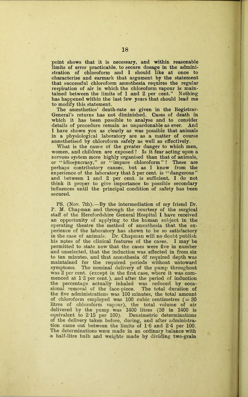 point shows that it is necessary, and within reasonable limits of error practicable, to secure dosage in the admini- stration of chloroform and I should like at once to characterise and earmark that argument by the statement that successful chloroform ansesthesia requires the regular respiration of air in which the chloroform vapour is main- tained between the limits of 1 and 2 per cent.” Nothing has happened within the last few years that should lead me to modify this statement. The ansesthetics’ death-rate as given in the Kegistrar- General’s returns has not diminished. Cases of death in which it has been possible to analyse and to consider details of procedure remain as unpardonable as ever. And I have shown you as clearly as was possible that animals in a physiological laboratory are as a matter of course anmsthetised by chloroform safely as well as effectively. What is the cause of the greater danger to which men, women, and children are exposed ? Is it fear acting upon a nervous system more highly organised than that of animals, or “idiosyncrasy,” or “impure chloroform”? These are perhaps contributory causes, but as I know from the experience of the laboratory that 5 per cent, is “dangerous” and between 1 and 2 per cent, is sufficient, I do not think it proper to give importance to possible secondary influences until the principal condition of safety has been secured. PS. (Nov. 7th).^—By the intermediation of my friend Dr. P. M. Chapman and through the courtesy of the surgical staff of the Herefordshire General Hospital I have received an opportunity of applying to the human subject in the operating theatre the method of ansesthesia that the ex- perience cf the laboratory has shown to be so satisfactory in the case of animals. Dr. Chapman will no doubt publish his notes of the clinical features of the cases. I may' be permitted to state now that the cases were five in number and unselected, that the induction was effected in from six to ten minutes, and that anaesthesia 6f required depth was maintained for the required periods without untoward symptoms. The nominal delivery of the pump throughout was 2 per cent, (except in the first case, where it was com- menced at 1'2 per cent.), and after the period of induction the percentage actually inhaled was reduced by occa- sional removal of the face-piece. The total duration of the five administrations was 100 minutes, the total amount of chloroform employed was 100 cubic centimetres (=30 litres of chloroform vapour), the total volume of air delivered by the pump was 1400 litres (30 in 1400 is equivalent to 2-15 per 100). Densimetric determinations of the delivery taken before, during, and after administra- tion came out between the limits of 1-6 and 2-4 per 100. The determinations were made in an ordinary balance with a half-litre bulb and weights made by dividing two-grain