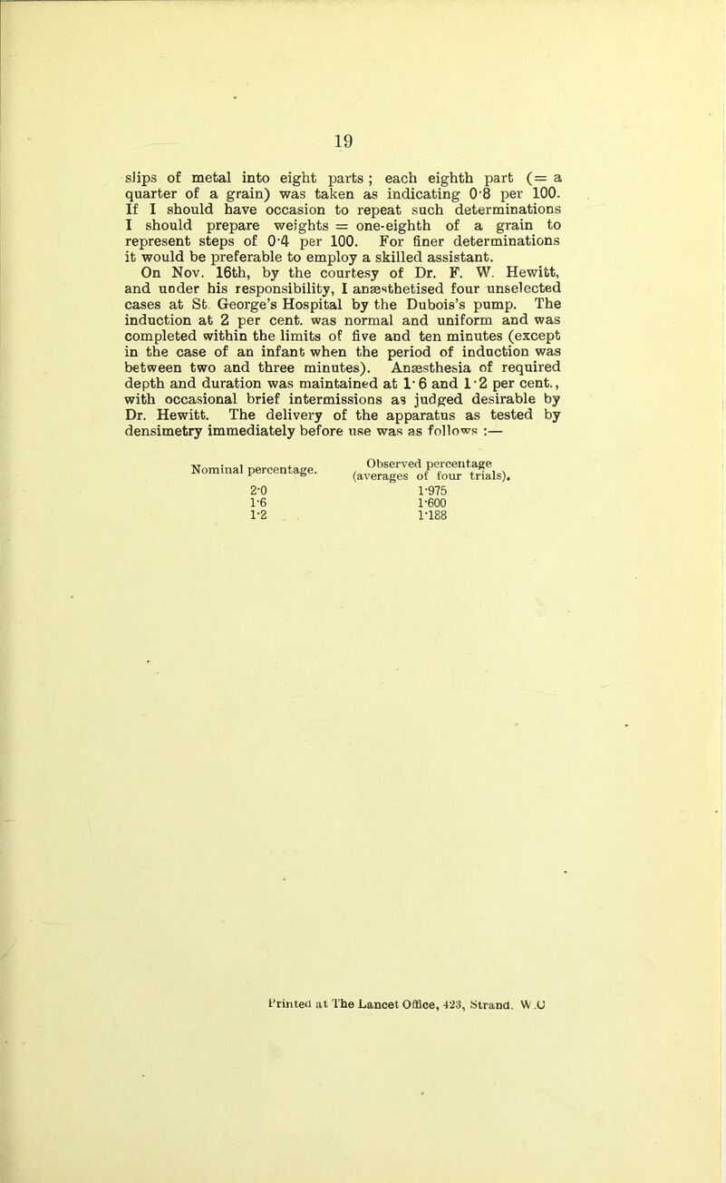 sHps of metal into eight parts; each eighth part (= a quarter of a grain) was taken as indicating 0'8 per 100. If I should have occasion to repeat such determinations I should prepare weights = one-eighth of a grain to represent steps of 0'4 per 100. For finer determinations it would be preferable to employ a skilled assistant. On Nov. 16th, by the courtesy of Dr. F. W. Hewitt, and under his responsibility, I ansesthetised four unselected cases at St George’s Hospital by the Dubois’s pump. The induction at 2 per cent, was normal and uniform and was completed within the limits of five and ten minutes (except in the case of an infant when the period of induction was between two and three minutes). Anaesthesia of required depth and duration was maintained at 1'6 and 1'2 per cent., with occasional brief intermissions as judged desirable by Dr. Hewitt. The delivery of the apparatus as tested by densimetry immediately before use was as follows ;— Nominal percentage. Observed percentage (averages of four trials), 2-0 1-6 1-2 1-975 1-600 1-188 I’rinted at The Lancet Office, 4-23, Strand. W ,U