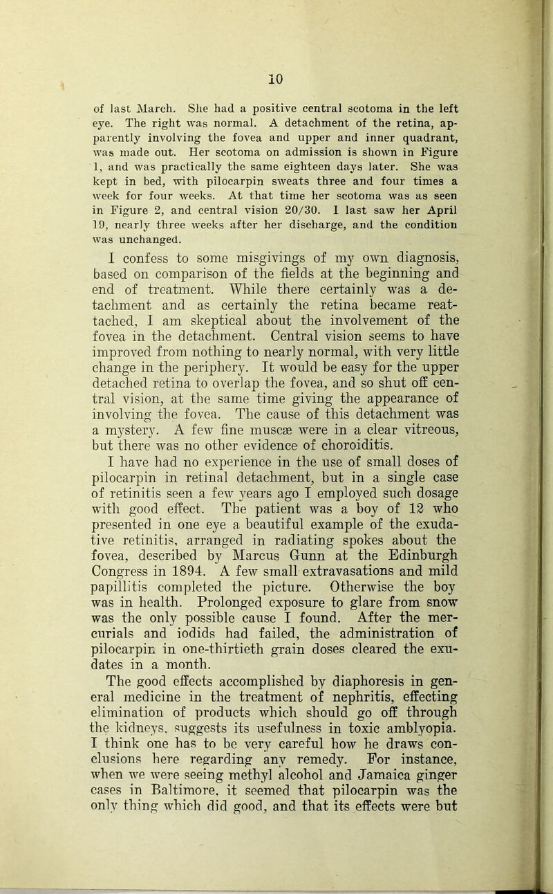 io of last March. She had a positive central scotoma in the left eye. The right was normal. A detachment of the retina, ap- parently involving the fovea and upper and inner quadrant, was made out. Her scotoma on admission is shown in Figure 1, and was practically the same eighteen days later. She was kept in bed, with pilocarpin sweats three and four times a week for four weeks. At that time her scotoma was as seen in Figure 2, and central vision 20/30. I last saw her April 19, nearly three weeks after her discharge, and the condition was unchanged. I confess to some misgivings of my own diagnosis, based on comparison of the fields at the beginning and end of treatment. While there certainly was a de- tachment and as certainly the retina became reat- tached, I am skeptical about the involvement of the fovea in the detachment. Central vision seems to have improved from nothing to nearly normal, with very little change in the periphery. It would be easy for the upper detached retina to overlap the fovea, and so shut off cen- tral vision, at the same time giving the appearance of involving the fovea. The cause of this detachment was a mystery. A few fine muscae were in a clear vitreous, but there was no other evidence of choroiditis. I have had no experience in the use of small doses of pilocarpin in retinal detachment, but in a single case of retinitis seen a few years ago I employed such dosage with good effect. The patient was a boy of 12 who presented in one eye a beautiful example of the exuda- tive retinitis, arranged in radiating spokes about the fovea, described by Marcus Gunn at the Edinburgh Congress in 1894. A few small extravasations and mild papillitis completed the picture. Otherwise the boy was in health. Prolonged exposure to glare from snow was the only possible cause I found. After the mer- curials and iodids had failed, the administration of pilocarpin in one-thirtieth grain doses cleared the exu- dates in a month. The good effects accomplished by diaphoresis in gen- eral medicine in the treatment of nephritis, effecting elimination of products which should go off through the kidneys, suggests its usefulness in toxic amblyopia. I think one has to be very careful how he draws con- clusions here regarding any remedy. For instance, when we were seeing methyl alcohol and Jamaica ginger cases in Baltimore, it seemed that pilocarpin was the only thing which did good, and that its effects were but