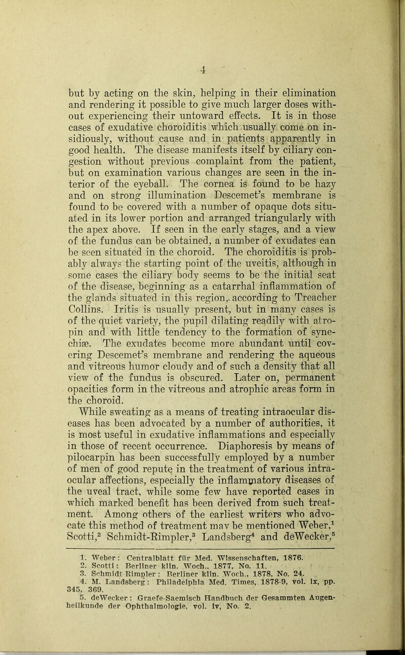 but by acting on the skin, helping in their elimination and rendering it possible to give much larger doses with- out experiencing their untoward effects. It is in those cases of exudative choroiditis which usually come on in- sidiously, without cause and in patients apparently in good health. The disease manifests itself by ciliary con- gestion without previous complaint from the patient, but on examination various changes are seen in the in- terior of the eyeball. The cornea is found to be hazy and on strong illumination Deseemet’s membrane is found to be covered with a number of opaque dots situ- ated in its lower portion and arranged triangularly with the apex above. If seen in the early stages, and a view of the fundus can be obtained, a number of exudates can be seen situated in the choroid. The choroiditis is prob- ably always the starting point of the uveitis, although in some cases the ciliary body seems to be the initial seat of the disease, beginning as a catarrhal inflammation of the glands situated in this region, according to Treacher Collins. Iritis is usually present, but in many cases is of the quiet variety, the pupil dilating readily with atro- pin and with little tendency to the formation of syne- chias. The exudates become more abundant until cov- ering Descemeffs membrane and rendering the aqueous and vitreous humor cloudy and of such a density that all view of the fundus is obscured. Later on, permanent opacities form in the vitreous and atrophic areas form in the choroid. While sweating as a means of treating intraocular dis- eases has been advocated by a number of authorities, it is most useful in exudative inflammations and especially in those of recent occurrence. Diaphoresis by means of pilocarpin has been successfully employed by a number of men of good repute in the treatment of various intra- ocular affections, especially the inflammatory diseases of the uveal tract, while some few have reported cases in which marked benefit has been derived from such treat- ment. Among others of the earliest writers who advo- cate this method of treatment mav be mentioned Weber,1 Scotti,2 Sclimidt-Eimpler,3 Landsberg4 and deWecker,5 1. Weber: Centraiblatt fiir Med. Wissenschaften, 1876. 2. Scotti: Berliner klin. Woch.. 1877, No. 11. 3. Schmidt Rimpler : Berliner klin. Woch., 1878, No. 24. 4. M. Landsberg : Philadelphia Med. Times, 1878-9, vol. lx, pp. 345, 369. 5. deWecker : Graefe-Saemisch Handbuch der Gesammten Augen- heiikunde der Ophthalmologie, vol. Iv, No. 2.