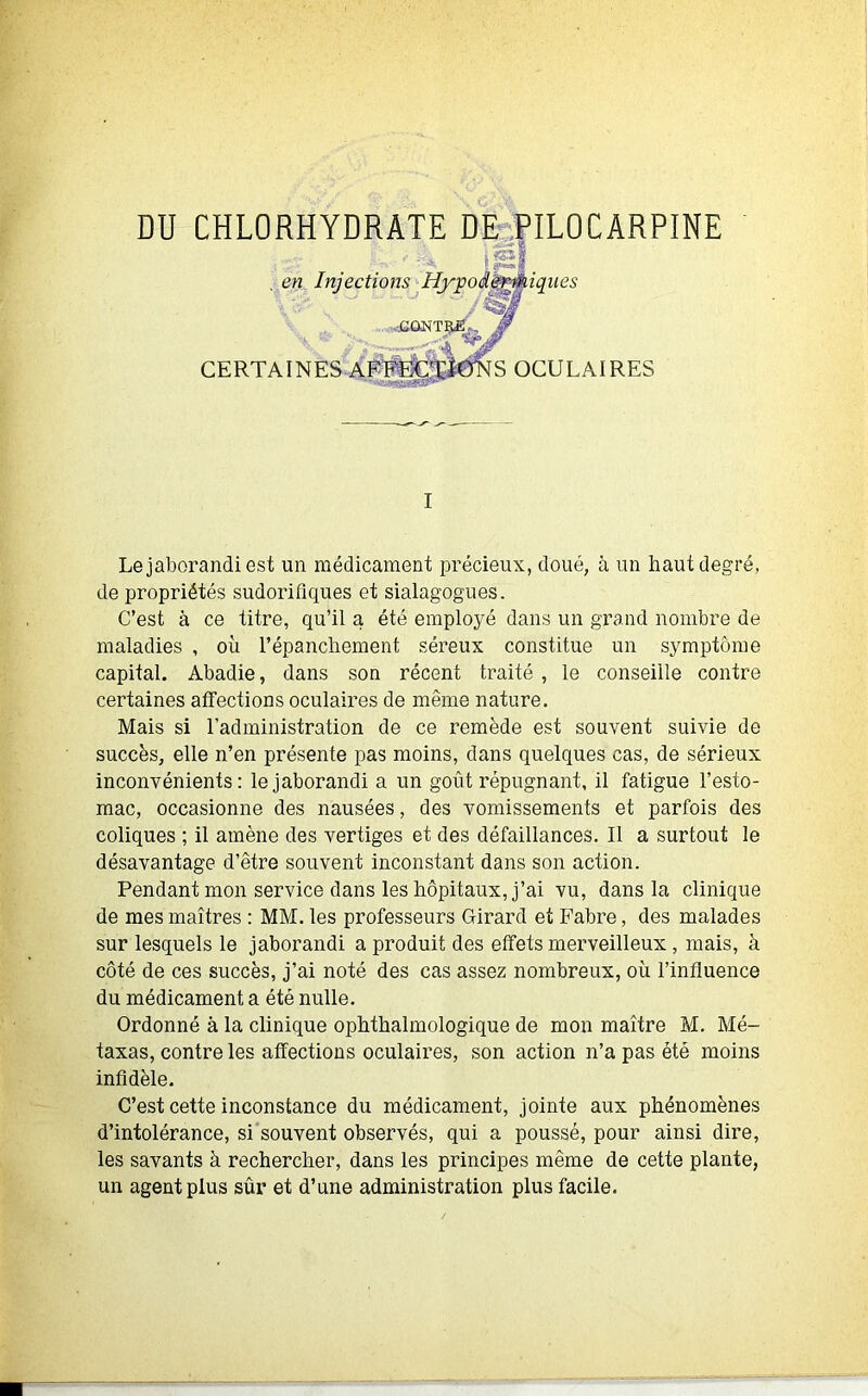 DU CHLORHYDRATE DE PILOCARPINE , en Injections Hypoâeryniques CERTAINES A! CONTRE. , '2TÏ'St 4 S OCULAIRES I Le jaborandi est un médicament précieux, doué, à un haut degré, de propriétés sudorifiques et sialagogues. C’est à ce titre, qu’il a été employé dans un grand nombre de maladies , où l’épanchement séreux constitue un symptôme capital. Abadie, dans son récent traité , le conseille contre certaines affections oculaires de même nature. Mais si l’administration de ce remède est souvent suivie de succès, elle n’en présente pas moins, dans quelques cas, de sérieux inconvénients: le jaborandi a un goût répugnant, il fatigue l’esto- mac, occasionne des nausées, des vomissements et parfois des coliques ; il amène des vertiges et des défaillances. Il a surtout le désavantage d’être souvent inconstant dans son action. Pendant mon service dans les hôpitaux, j’ai vu, dans la clinique de mes maîtres : MM. les professeurs Girard et Fabre, des malades sur lesquels le jaborandi a produit des effets merveilleux, mais, à côté de ces succès, j’ai noté des cas assez nombreux, où l’influence du médicament a été nulle. Ordonné à la clinique ophthalmologique de mon maître M. Mé- taxas, contre les affections oculaires, son action n’a pas été moins infidèle. C’est cette inconstance du médicament, jointe aux phénomènes d’intolérance, si souvent observés, qui a poussé, pour ainsi dire, les savants à rechercher, dans les principes même de cette plante, un agent plus sûr et d’une administration plus facile.