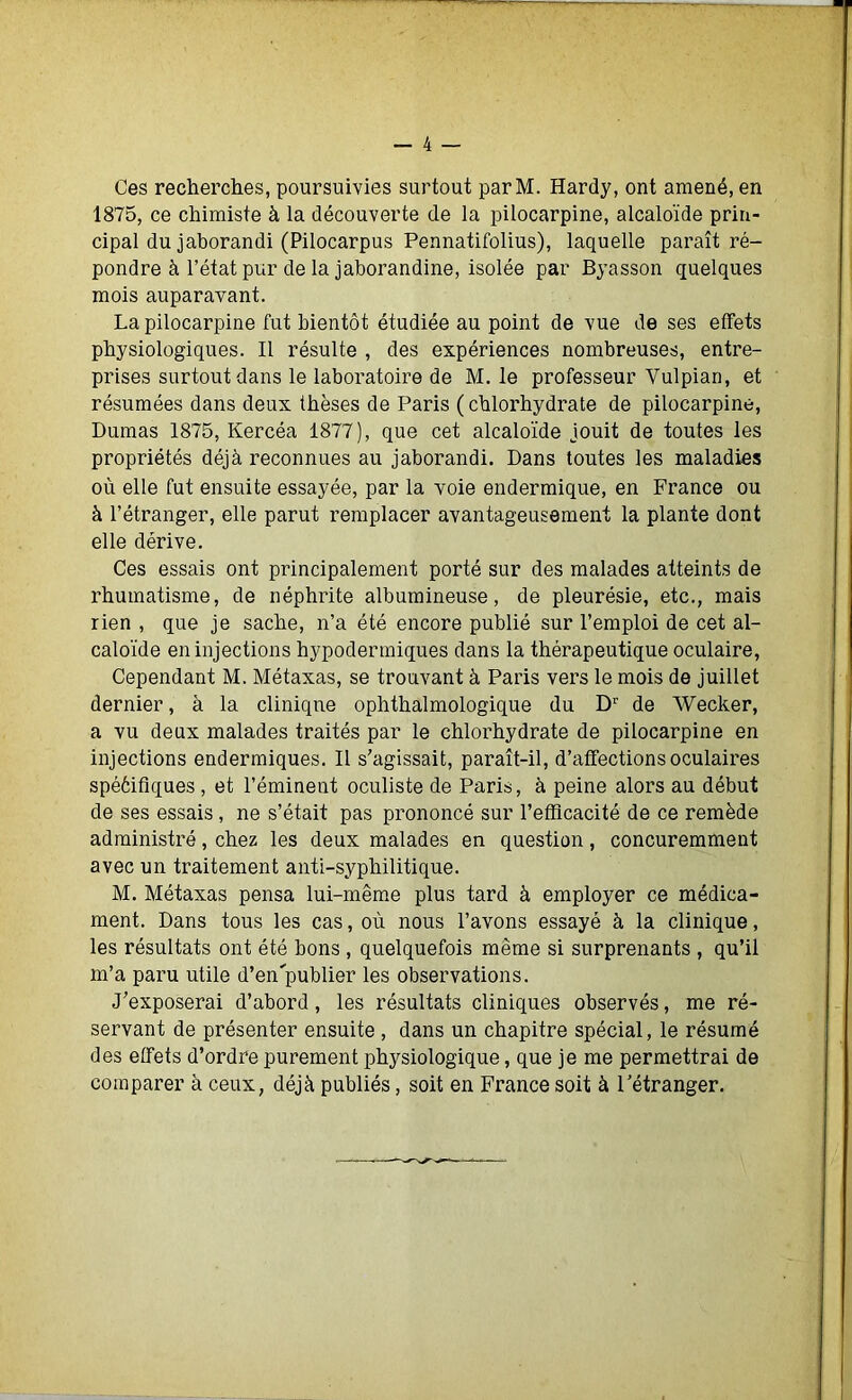 Ces recherches, poursuivies surtout parM. Hardy, ont amené, en 1875, ce chimiste à la découverte de la pilocarpine, alcaloïde prin- cipal du jaborandi (Pilocarpus Pennatifolius), laquelle paraît ré- pondre à l’état pur de la jaborandine, isolée par Byasson quelques mois auparavant. La pilocarpine fut bientôt étudiée au point de vue de ses effets physiologiques. Il résulte , des expériences nombreuses, entre- prises surtout dans le laboratoire de M. le professeur Vulpian, et résumées dans deux thèses de Paris (chlorhydrate de pilocarpine, Dumas 1875, Kercéa 1877), que cet alcaloïde jouit de toutes les propriétés déjà reconnues au jaborandi. Dans toutes les maladies où elle fut ensuite essayée, par la voie endermique, en France ou à l’étranger, elle parut remplacer avantageusement la plante dont elle dérive. Ces essais ont principalement porté sur des malades atteints de rhumatisme, de néphrite albumineuse, de pleurésie, etc., mais rien , que je sache, n’a été encore publié sur l’emploi de cet al- caloïde en injections hypodermiques dans la thérapeutique oculaire, Cependant M. Métaxas, se trouvant à Paris vers le mois de juillet dernier, à la clinique ophthalmologique du Dr de Wecker, a vu deux malades traités par le chlorhydrate de pilocarpine en injections endermiques. Il s’agissait, paraît-il, d’affections oculaires spééifiques , et l’éminent oculiste de Paris, à peine alors au début de ses essais , ne s’était pas prononcé sur l'efficacité de ce remède administré, chez les deux malades en question, concuremment avec un traitement anti-syphilitique. M. Métaxas pensa lui-même plus tard à employer ce médica- ment. Dans tous les cas, où nous l’avons essayé à la clinique, les résultats ont été bons , quelquefois même si surprenants , qu’il m’a paru utile d’en'publier les observations. J’exposerai d’abord, les résultats cliniques observés, me ré- servant de présenter ensuite , dans un chapitre spécial, le résumé des effets d’ordre purement physiologique, que je me permettrai de comparer à ceux, déjà publiés, soit en France soit à l’étranger.