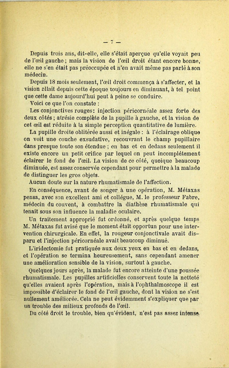 Depuis trois ans, dit-elle, elle s’était aperçue qu’elle voyait peu de l’œil gauche ; mais la vision de l’œil droit étant encore bonne, elle ne s'en était pas préoccupée et n’en avait même pas parlé à son médecin. Depuis 18 mois seulement, l’œil droit commença à s’affecter, et la vision allait depuis cette époque toujours en diminuant, à tel point que cette dame aujourd’hui peut à peine se conduire. Voici ce que l’on constate : Les conjonctives rouges: injection péricornéale assez forte des deux côtés ; atrésie complète de la pupille à gauche, et la vision de cet œil est réduite à la simple perception quantitative de lumière. La pupille droite oblitérée aussi et inégale : à l’éclairage oblique on voit une couche exsudative, recouvrant le champ pupillaire dans presque toute son étendue ; en bas et en dedans seulement il existe encore un petit orifice par lequel on peut incomplètement éclairer le fond de l’œil. La vision de ce côté, quoique beaucoup diminuée, est assez conservée cependant pour permettre à la malade de distinguer les gros objets. Aucun doute sur la nature rhumatismale de l’affection. En conséquence, avant de songer à une opération, M. Métaxas pensa, avec son excellent ami et collègue, M. le professeur Fabre, médecin du couvent, à combattre la diathèse rhumatismale qui tenait sous son influence la maladie oculaire. Un traitement approprié fut ordonné, et après quelque temps M. Métaxas fut avisé que le moment était opportun pour une inter- vention chirurgicale. En effet, la rougeur conjonctivale avait dis- paru et l’injection péricornéale avait beaucoup diminué. L’iridectomie fut pratiquée aux deux yeux en bas et en dedans, et l’opération se termina heureusement, sans cependant amener une amélioration sensible de la vision, surtout à gauche. Quelques jours après, la malade fut encore atteinte d’une poussée rhumatismale. Les pupilles artificielles conservent toute la netteté qu’elles avaient après l’opération, mais à l’ophthalmoscope il est impossible d’éclairer le fond de l’œil gauche, dont la vision ne s’est nullement améliorée. Cela ne peut évidemment s’expliquer que par un trouble des milieux profonds de l’œil. Du côté droit le trouble, bien qu’évident, n’est pas assez intense