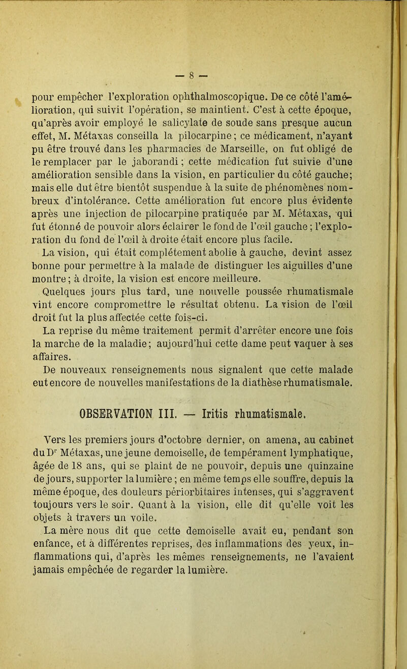 pour empêcher l’exploration ophthalmoscopique. De ce côté l’amé- lioration, qui suivit l’opération, se maintient. C’est à cette époque, qu’après avoir employé le salicylate de soude sans presque aucun effet, M. Métaxas conseilla la pilocarpine ; ce médicament, n’ayant pu être trouvé dans les pharmacies de Marseille, on fut obligé de le remplacer par le jaborandi ; cette médication fut suivie d’une amélioration sensible dans la vision, en particulier du côté gauche; mais elle dut être bientôt suspendue à la suite de phénomènes nom- breux d’intolérance. Cette amélioration fut encore plus évidente après une injection de pilocarpine pratiquée par M. Métaxas, qui fut étonné de pouvoir alors éclairer le fond de l’œil gauche ; l’explo- ration du fond de l’œil à droite était encore plus facile. La vision, qui était complètement abolie à gauche, devint assez bonne pour permettre à la malade de distinguer les aiguilles d’une montre ; à droite, la vision est encore meilleure. Quelques jours plus tard, une nouvelle poussée rhumatismale vint encore compromettre le résultat obtenu. La vision de l’œil droit fut la plus affectée cette fois-ci. La reprise du même traitement permit d’arrêter encore une fois la marche de la maladie; aujourd’hui cette dame peut vaquer à ses affaires. De nouveaux renseignements nous signalent que cette malade eut encore de nouvelles manifestations de la diathèse rhumatismale. OBSERVATION III. — Iritis rhumatismale. Vers les premiers jours d’octobre dernier, on amena, au cabinet duD1' Métaxas, une jeune demoiselle, de tempérament lymphatique, âgée de 18 ans, qui se plaint de ne pouvoir, depuis une quinzaine de jours, supporter la lumière ; en même temps elle souffre, depuis la même époque, des douleurs périorbitaires intenses, qui s’aggravent toujours vers le soir. Quant à la vision, elle dit qu’elle voit les objets à travers un voile. La mère nous dit que cette demoiselle avait eu, pendant son enfance, et à différentes reprises, des inflammations des yeux, in- flammations qui, d’après les mêmes renseignements, ne l’avaient jamais empêchée de regarder la lumière.