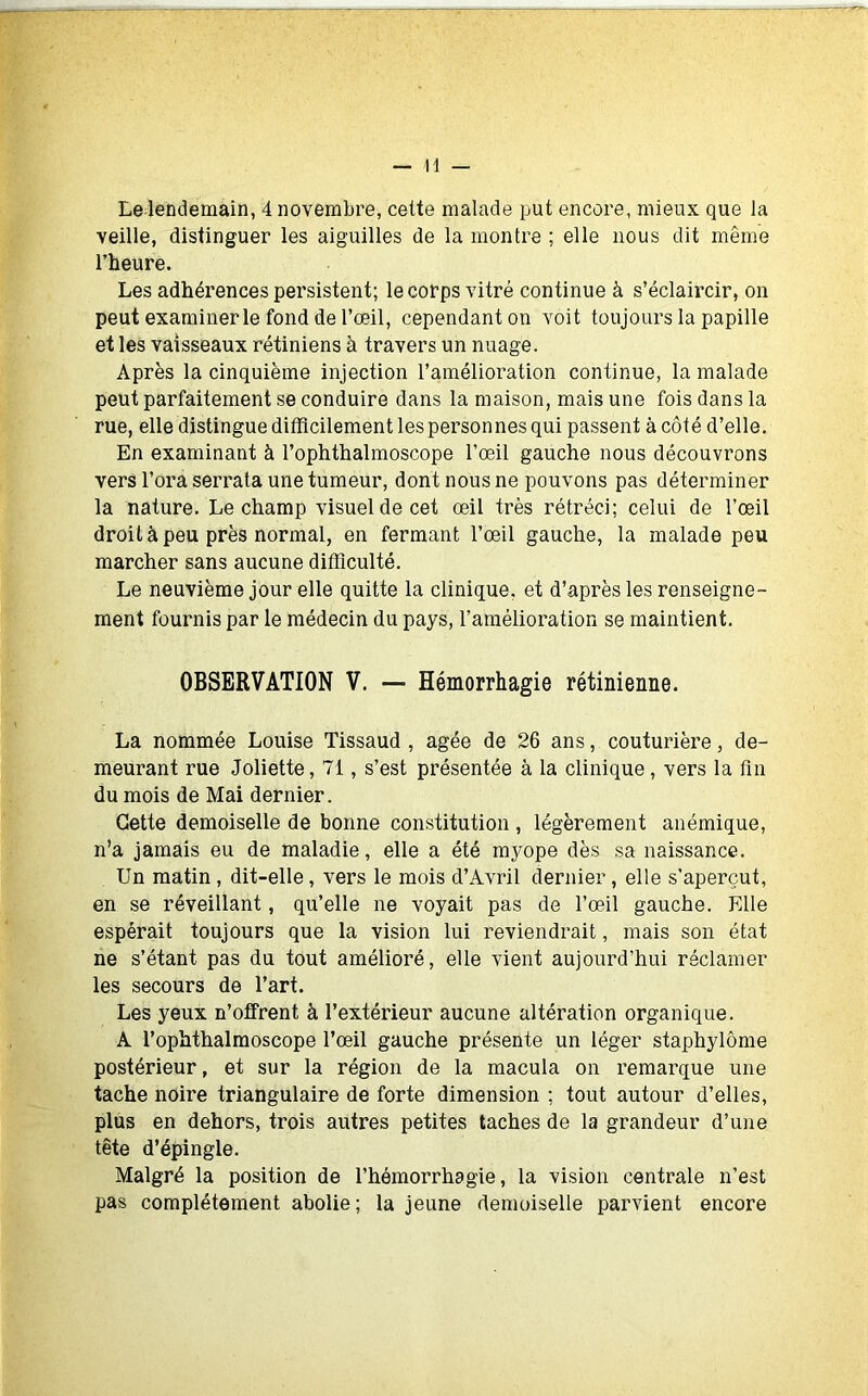 Le lendemain, 4 novembre, cette malade put encore, mieux que la veille, distinguer les aiguilles de la montre ; elle nous dit même l’heure. Les adhérences persistent; le corps vitré continue à s’éclaircir, on peut examiner le fond de l’œil, cependant on voit toujours la papille et les vaisseaux rétiniens à travers un nuage. Après la cinquième injection l’amélioration continue, la malade peut parfaitement se conduire dans la maison, mais une fois dans la rue, elle distingue difficilement les personnes qui passent à côté d’elle. En examinant à l’ophthalmoscope l’œil gauche nous découvrons vers l’ora serrata une tumeur, dont nous ne pouvons pas déterminer la nature. Le champ visuel de cet œil très rétréci; celui de l’œil droit à peu près normal, en fermant l’œil gauche, la malade peu marcher sans aucune difficulté. Le neuvième jour elle quitte la clinique, et d’après les renseigne- ment fournis par le médecin du pays, l’amélioration se maintient. OBSERVATION V. — Hémorrhagie rétinienne. La nommée Louise Tissaud , âgée de 26 ans, couturière, de- meurant rue Joliette, 71, s’est présentée à la clinique, vers la fin du mois de Mai dernier. Cette demoiselle de bonne constitution , légèrement anémique, n’a jamais eu de maladie, elle a été mj^ope dès sa naissance. Un matin , dit-elle, vers le mois d’Avril dernier, elle s’aperçut, en se réveillant, qu’elle ne voyait pas de l’œil gauche. Elle espérait toujours que la vision lui reviendrait, mais son état ne s’étant pas du tout amélioré, elle vient aujourd’hui réclamer les secours de l’art. Les yeux n’offrent à l’extérieur aucune altération organique. A l’ophthalmoscope l’œil gauche présente un léger staphylôme postérieur, et sur la région de la macula on remarque une tache noire triangulaire de forte dimension ; tout autour d’elles, plus en dehors, trois autres petites taches de la grandeur d’une tête d’épingle. Malgré la position de l’hémorrhagie, la vision centrale n’est pas complètement abolie; la jeune demoiselle parvient encore