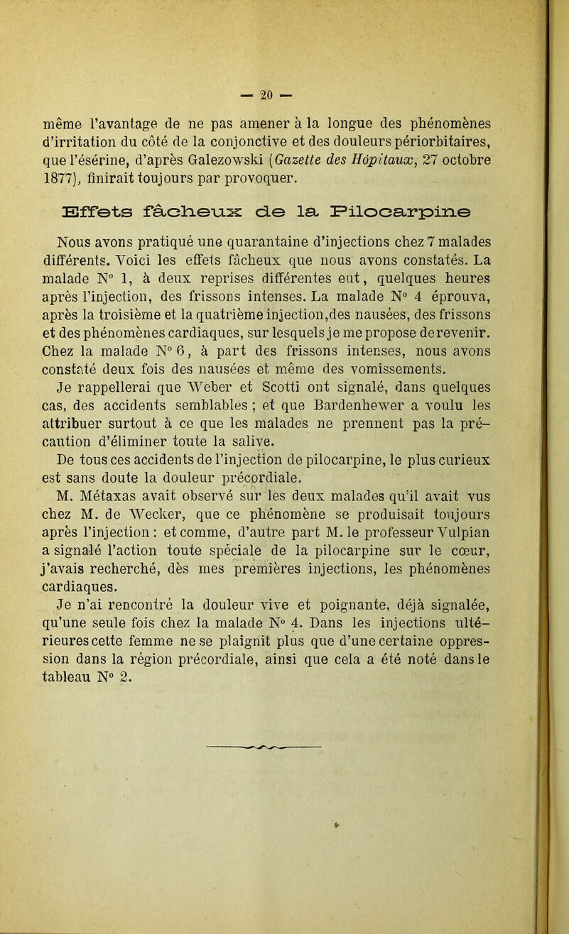 même l’avantage de ne pas amener à la longue des phénomènes d’irritation du côté de la conjonctive et des douleurs périorbitaires, quel’ésérine, d’après Galezowski (Gazette des Hôpitaux, 27 octobre 1877), finirait toujours par provoquer. Effets fâ-dievus de la, Pilocarpine Nous avons pratiqué une quarantaine d’injections chez 7 malades différents. Yoici les effets fâcheux que nous avons constatés. La malade N° 1, à deux reprises différentes eut, quelques heures après l’injection, des frissons intenses. La malade N° 4 éprouva, après la troisième et la quatrième injection,des nausées, des frissons et des phénomènes cardiaques, sur lesquels je me propose de revenir. Chez la malade N° 6, à part des frissons intenses, nous avons constaté deux fois des nausées et même des vomissements. Je rappellerai que Weber et Scotti ont signalé, dans quelques cas, des accidents semblables ; et que Bardenhevver a voulu les attribuer surtout à ce que les malades ne prennent pas la pré- caution d’éliminer toute la salive. De tous ces accidents de l’injection de pilocarpine, le plus curieux est sans doute la douleur précordiale. M. Métaxas avait observé sur les deux malades qu’il avait vus chez M. de Wecker, que ce phénomène se produisait toujours après l’injection: et comme, d’autre part M. le professeur Vulpian a signalé l’action toute spéciale de la pilocarpine sur le cœur, j’avais recherché, dès mes premières injections, les phénomènes cardiaques. Je n’ai rencontré la douleur vive et poignante, déjà signalée, qu’une seule fois chez la malade N° 4. Dans les injections ulté- rieures cette femme ne se plaignit plus que d’une certaine oppres- sion dans la région précordiale, ainsi que cela a été noté dans le tableau N° 2.