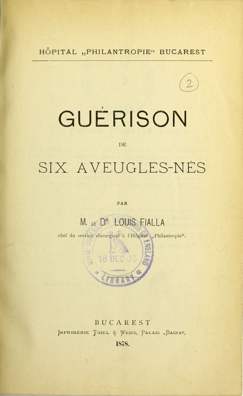 HOPITAL ,,PHILANTROPIE BUCAREST GUERISON DE SIX AVEUGLES-NÉS PAR M, le D' louis fialla BUCAREST JmPRIMERIE J'hIEE y/EISS, I^ALAIS „pACI A“, 1878.