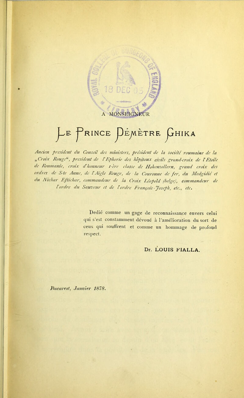 A MONSEIQ^EÛR j_^E j^RINCE pÉyVlèTRE jGrHIKA Ancien president du Conseil des mînisiers, président de la société roumaine de la „ Croix Rotige'^, preside7it de l’Ephon'e des hôpitaux civils grand-croix de l’Etoile de Roumanie, croix d'honneur i-ere classe de Hohenzollern, grand croix des ordres de S-te Anne, de l’Aigle Rouge, de la Couronne de fer, du Aledgidié et du Nichar Eftichar, commandeur de la Croix Léopold (belge), commandeur de l'ordre du Sauveur et de tordre François-Joseph, etc., etc. Dedie comme un gage de reconnaissance envers celui qui s’est constamment dévoué à l’amélioration du sort de ceux qui souffrent et comme un hommage de profoijd respect. Dr. LOUIS KIALLA. Bucarest, Janvier 1878.