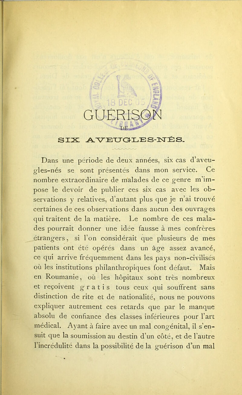 t LJ six: A.^Eua-i.ES-isrÊs. Dans une période de deux années, six cas d’aveu- gles-nés se sont présentés dans mon service. Ce nombre extraordinaire de malades de ce genre m’im- pose le devoir de publier ces six cas avec les ob- servations y relatives, d’autant plus que je n’ai trouvé certaines de ces observations dans aucun des ouvrages qui traitent de la matière. Le nombre de ces mala- des pourrait donner une idée fausse à mes confrères ^rangers, si l’on considérait que plusieurs de mes patients ont été opérés dans un âge assez avancé, ce qui arrive fréquemment dans les pays non-civilisés où les institutions philanthropiques font défaut. Mais en Roumanie, où les hôpitaux sont très nombreux et reçoivent g' r a t i s tous ceux qui souffrent sans distinction de rite et de nationalité, nous ne pouvons expliquer autrement ces retards que par le manque absolu de confiance des classes inférieures pour l’art médical. Ayant à faire avec un mal congénital, il s’en- suit que la soumission au destin d’un côté, et de l’autre l’incrédulité dans la possibilité de la guérison d’un mal