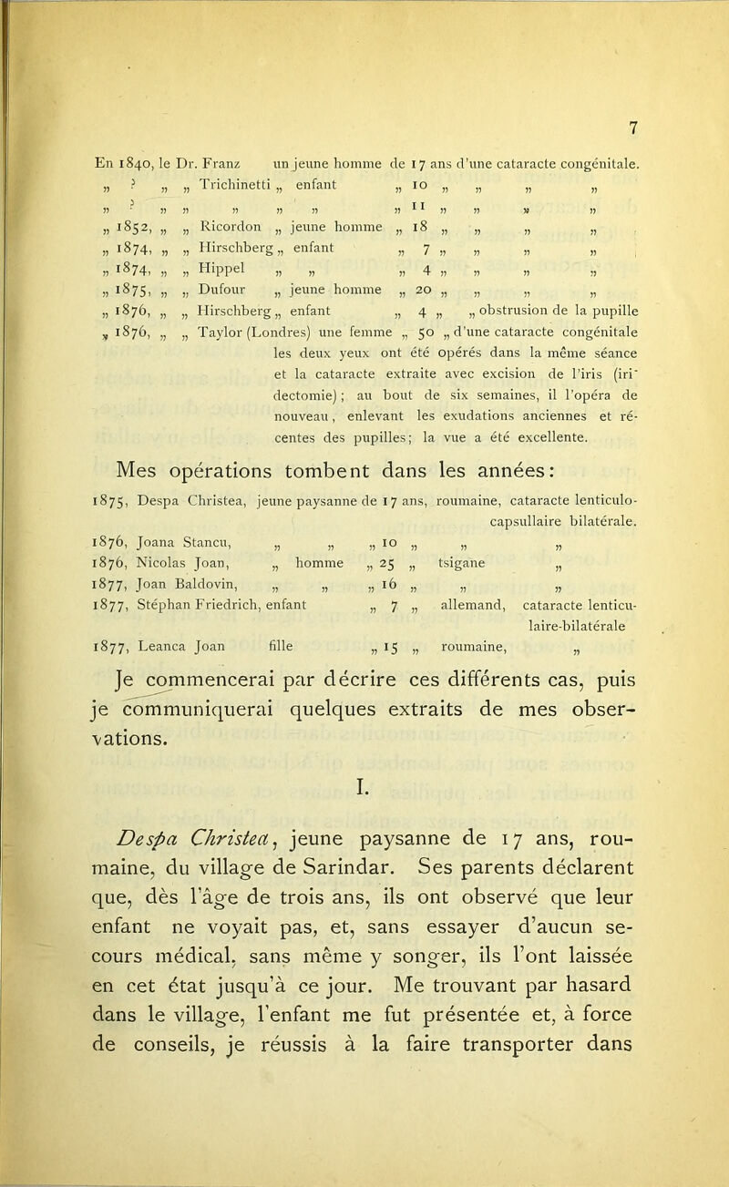 En 1840, le Dr. Franz un jeune homme de 17 ans d’une cataracte congénitale. ? » » Trichinetti „ enfant 55 10 J 55 » I) 55 11 1852, » Ricordon „ jeune homme 55 18 1874, » Hirschberg „ enfant 55 7 1874, )■) » Hippel „ )) 55 4 1875. n » Dufour „ jeune homme 55 20 1876, n » Hirschberg „ enfant 55 4 1876, JJ Taylor (Londres) une femme 55 50 „ obstrusion de la pupille les deux yeux ont été opérés dans la même séance et la cataracte extraite avec excision de l’iris (iri' dectomie) ; au bout de six semaines, il l’opéra de nouveau, enlevant les exudations anciennes et ré- centes des pupilles; la vue a été excellente. Mes opérations tombent dans les années: 1875, Despa Christea, jeune paysanne de 17 ans, roumaine, cataracte lenticulo- capsullaire bilatérale. 1876, Joana Stancu, » !) )) » 55 55 1876, Nicolas Joan, „ homme » 25 „ tsigane 55 1877, Joan Baldovin, )) !) » !) 55 55 1877, Stéphan Friedrich, enfant 1) 7 J) allemand, cataracte lenticu- laire-bilatérale 1877, Leanca Joan fille » 15 „ roumaine, n Je commencerai par décrire ces différents cas, puis je communiquerai quelques extraits de mes obser- vations. I. Despa Christea^ jeune paysanne de 17 ans, rou- maine, du village de Sarindar. Ses parents déclarent que, dès l’âge de trois ans, ils ont observé que leur enfant ne voyait pas, et, sans essayer d’aucun se- cours médical, sans même y songer, ils l’ont laissée en cet état jusqu’à ce jour. Me trouvant par hasard dans le village, l’enfant me fut présentée et, à force de conseils, je réussis à la faire transporter dans