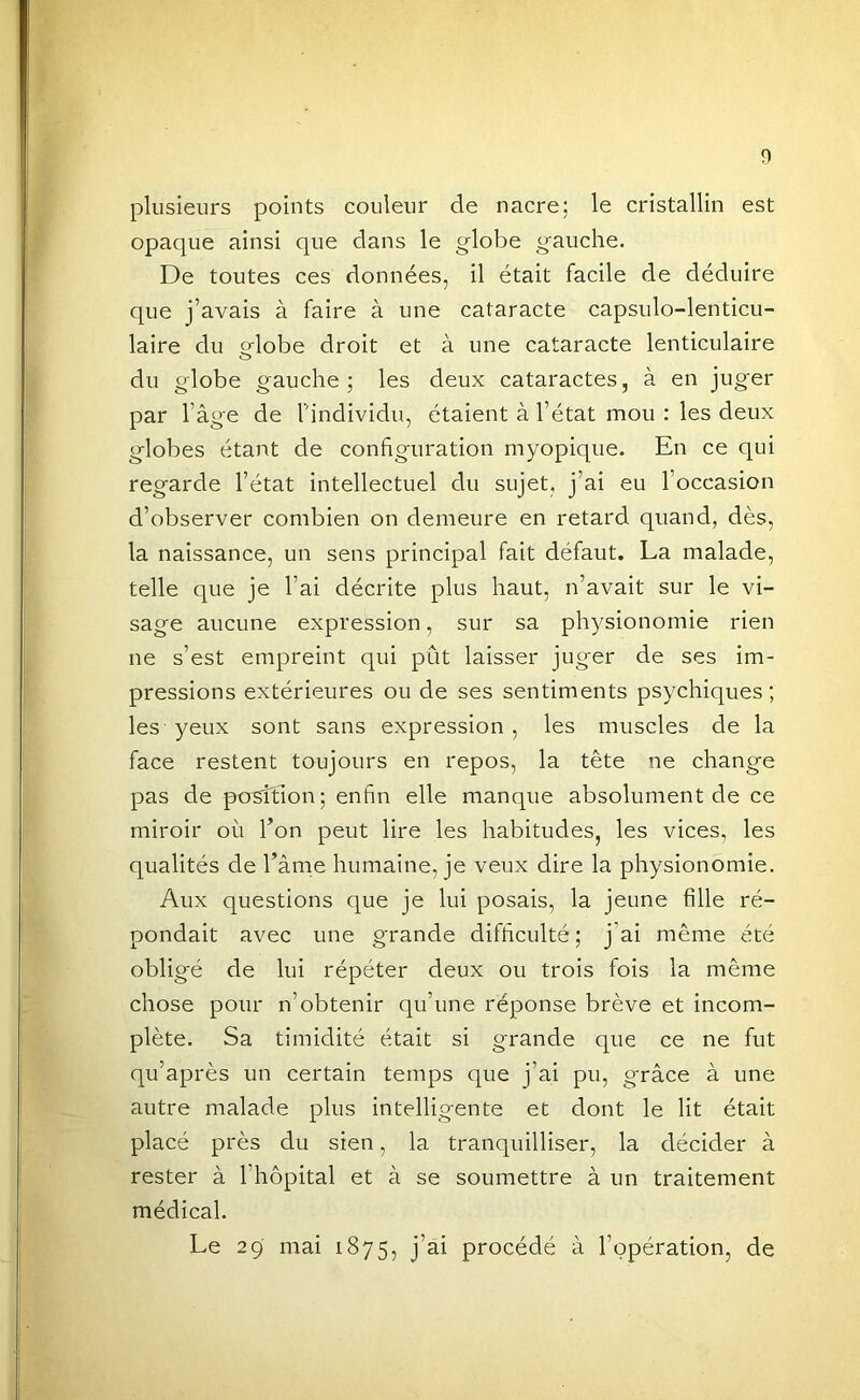 plusieurs points couleur de nacre: le cristallin est opaque ainsi que dans le globe gauche. De toutes ces données, il était facile de déduire que j’avais à faire à une cataracte capsulo-lenticu- laire du «lobe droit et à une cataracte lenticulaire O du globe gauche; les deux cataractes, à en juger par l’âge de l’individu, étaient à l’état mou : les deux globes étant de configuration myopique. En ce qui regarde l’état intellectuel du sujet, j’ai eu l’occasion d’observer combien on demeure en retard quand, dès, la naissance, un sens principal fait défaut. La malade, telle que je l’ai décrite plus haut, n’avait sur le vi- sage aucune expression, sur sa physionomie rien ne s’est empreint qui pût laisser juger de ses im- pressions extérieures ou de ses sentiments psychiques; les yeux sont sans expression, les muscles de la face restent toujours en repos, la tête ne change pas de position; enfin elle manque absolument de ce miroir où l’on peut lire les habitudes, les vices, les qualités de l’âme humaine, je veux dire la physionomie. Aux questions que je lui posais, la jeune fille ré- pondait avec une grande difficulté; j’ai même été obligé de lui répéter deux ou trois fois la même chose pour n’obtenir qu’une réponse brève et incom- plète. Sa timidité était si grande que ce ne fut qu’après un certain temps que j’ai pu, grâce à une autre malade plus intelligente et dont le lit était placé près du sien, la tranquilliser, la décider à rester à l’hôpital et à se soumettre à un traitement médical. Le 29 mai 1875, j’ai procédé à l’opération, de