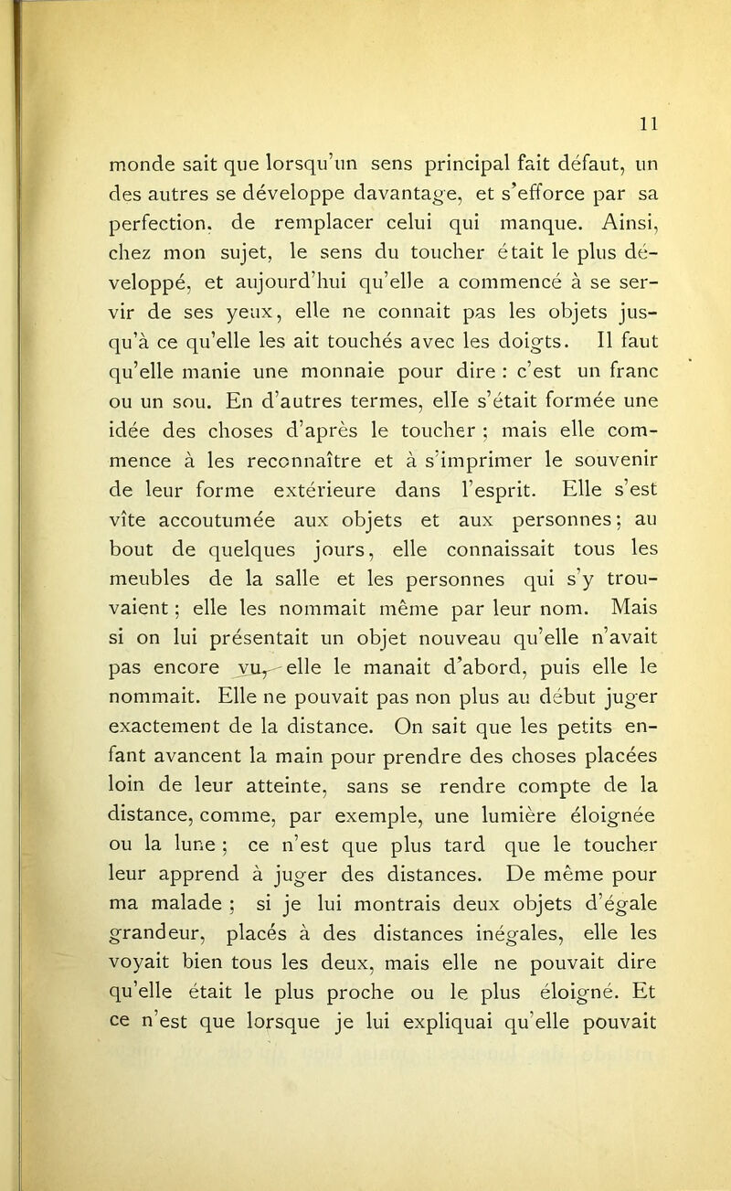 monde sait que lorsqu’un sens principal fait défaut, un des autres se développe davantage, et s’efforce par sa perfection, de remplacer celui qui manque. Ainsi, chez mon sujet, le sens du toucher était le plus dé- veloppé, et aujourd’hui qu’elle a commencé à se ser- vir de ses yeux, elle ne connaît pas les objets jus- qu’à ce qu’elle les ait touchés avec les doigts. Il faut qu’elle manie une monnaie pour dire : c’est un franc ou un sou. En d’autres termes, elle s’était formée une idée des choses d’après le toucher ; mais elle com- mence à les reconnaître et à s’imprimer le souvenir de leur forme extérieure dans l’esprit. Elle s’est vite accoutumée aux objets et aux personnes; au bout de quelques jours, elle connaissait tous les meubles de la salle et les personnes qui s’y trou- vaient ; elle les nommait même par leur nom. Mais si on lui présentait un objet nouveau qu’elle n’avait pas encore yu^-elle le manait d’abord, puis elle le nommait. Elle ne pouvait pas non plus au début juger exactement de la distance. On sait que les petits en- fant avancent la main pour prendre des choses placées loin de leur atteinte, sans se rendre compte de la distance, comme, par exemple, une lumière éloignée ou la lune ; ce n’est que plus tard que le toucher leur apprend à juger des distances. De même pour ma malade ; si je lui montrais deux objets d’égale grandeur, placés à des distances inégales, elle les voyait bien tous les deux, mais elle ne pouvait dire qu’elle était le plus proche ou le plus éloigné. Et ce n’est que lorsque je lui expliquai qu’elle pouvait