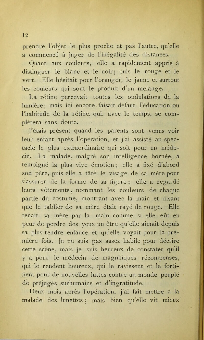 prendre l’objet le plus proche et pas l’autre, qu’elle a commencé à juger de l’inégalité des distances. Quant aux couleurs, elle a rapidement appris à distinguer le blanc et le noir; puis le rouge et le vert. Elle hésitait pour l’oranger, le jaune et surtout les couleurs qui sont le produit d’un mélange. La rétine percevait toutes les ondulations de la lumière; mais ici encore faisait défaut l’éducation ou l’habitude de la rétine, qui, avec le temps, se com- plétera sans doute. j’étais présent quand les parents sont venus voir leur enfant après l’opération, et j’ai assisté au spec- tacle le plus extraordinaire qui soit pour un méde- cin. La malade, malgré son intelligence bornée, a témoigné la plus vive émotion ; elle a fixé d’abord son père, puis elle a tâté le visage de sa mère pour s’assurer de la forme de sa figure ; elle a regardé leurs vêtements, nommant les couleurs de chaque partie du costume, montrant avec la main et disant que le tablier de sa mère était rayé de rouge. Elle tenait sa mère par la main comme si elle eût eu peur de perdre des yeux un être qu’elle aimait depuis sa plus tendre enfance et qu’elle voyait pour la pre- mière fois. Je ne suis pas assez habile pour décrire cette scène, mais je suis heureux de constater qu’il y a pour le médecin de magnifiques récompenses, qui le rendent heureux, qui le ravissent et le forti- fient pour de nouvelles luttes contre un monde peuplé de préjugés surhumains et d’ingratitude. Deux mois après l’opération, j’ai fait mettre à la malade des lunettes ; mais bien qu’elle vit mieux