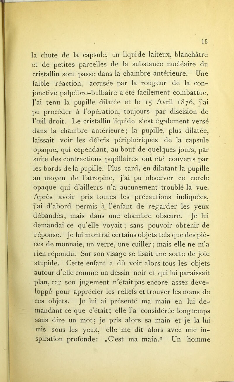 la chute de la capsule, un liquide laiteux, blanchâtre et de petites parcelles de la substance nucléaire du cristallin sont passé dans la chambre antérieure. Une faible réaction, accusée par la rougeur de la con- jonctive palpébro-bulbaire a été facilement combattue. J’ai tenu la pupille dilatée et le 15 Avril 1876, j’ai pu procéder à l’opération, toujours par discision de l’œil droit. Le cristallin liquide s’est également versé dans la chambre antérieure; la pupille, plus dilatée, laissait voir les débris périphériques de la capsule opaque, qui cependant, au bout de quelques jours, par suite des contractions pupillaires ont été couverts par les bords de la pupille. Plus tard, en dilatant la pupille au moyen de l’atropine, j’ai pu observer ce cercle opaque qui d’ailleurs n’a aucunement troublé la vue. Après avoir pris toutes les précautions indiquées, j’ai d’abord permis àJâenfant de regarder les yeux débandés, mais dans une chambre obscure. Je lui demandai ce qu’elle voyait; sans pouvoir obtenir de réponse. Je lui montrai certains objets tels que des piè- ces de monnaie, un verre, une cuiller ; mais elle ne m’a rien répondu. Sur son visage se lisait une sorte de joie stupide. Cette enfant a dû voir alors tous les objets autour d’elle comme un dessin noir et qui lui paraissait plan, car son jugement n’était pas encore assez déve- loppé pour apprécier les reliefs et trouver les noms de ces objets. Je lui ai présenté ma main en lui de- mandant ce que c’était; elle l’a considérée longtemps sans dire un mot; je pris alors sa main et je la lui mis sous les yeux, elle me dit alors avec une in- spiration profonde: «C’est ma main.” Un homme