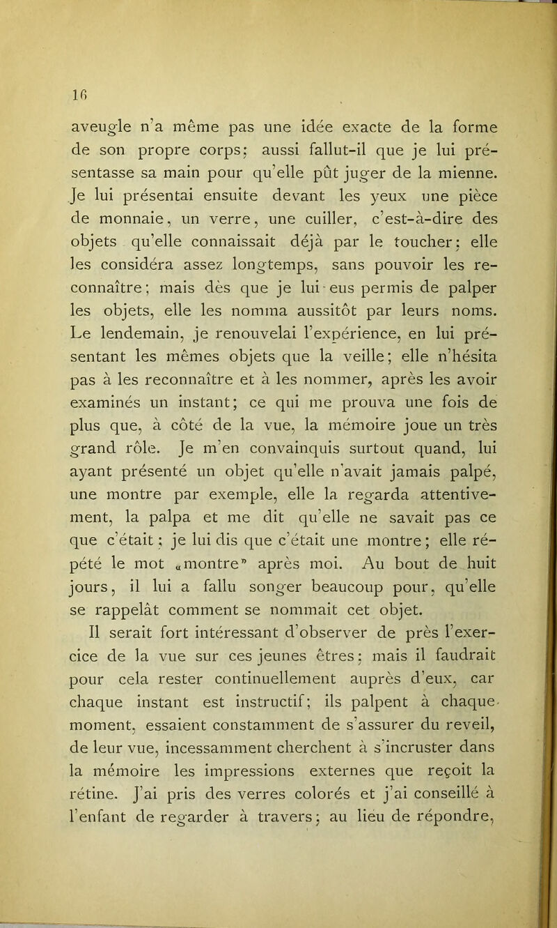 in aveugle n’a même pas une idée exacte de la forme de son propre corps; aussi fallut-il que je lui pré- sentasse sa main pour qu’elle pût juger de la mienne. Je lui présentai ensuite devant les yeux une pièce de monnaie, un verre, une cuiller, c’est-à-dire des objets qu’elle connaissait déjà par le toucher; elle les considéra assez longtemps, sans pouvoir les re- connaître; mais dès que je lui eus permis de palper les objets, elle les nomma aussitôt par leurs noms. Le lendemain, je renouvelai l’expérience, en lui pré- sentant les mêmes objets que la veille; elle n’hésita pas à les reconnaître et à les nommer, après les avoir examinés un instant; ce qui me prouva une fois de plus que, à côté de la vue, la mémoire joue un très grand rôle. Je m’en convainquis surtout quand, lui ayant présenté un objet qu’elle n’avait jamais palpé, une montre par exemple, elle la regarda attentive- ment, la palpa et me dit qu’elle ne savait pas ce que c’était ; je lui dis que c’était une montre; elle ré- pété le mot «montre” après moi. Au bout de huit jours, il lui a fallu songer beaucoup pour, qu’elle se rappelât comment se nommait cet objet. Il serait fort intéressant d’observer de près l’exer- cice de la vue sur ces jeunes êtres; mais il faudrait pour cela rester continuellement auprès d’eux, car chaque instant est instructif; ils palpent à chaque- moment, essaient constamment de s’assurer du reveil, de leur vue, incessamment cherchent à s’incruster dans la mémoire les impressions externes que reçoit la rétine. J’ai pris des verres colorés et j’ai conseillé à l’enfant de regarder à travers; au lieu de répondre,