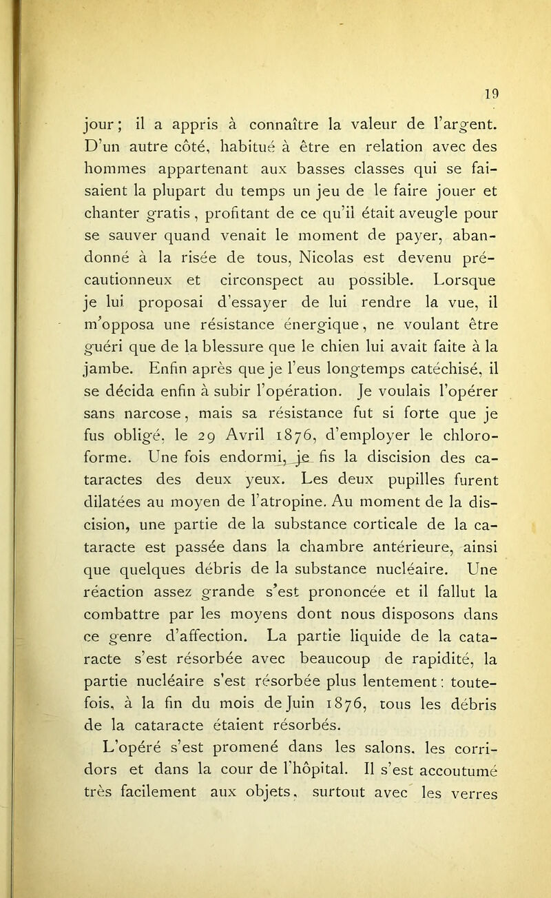 jour ; il a appris à connaître la valeur de l’argent. D’un autre côté, habitué à être en relation avec des hommes appartenant aux basses classes qui se fai- saient la plupart du temps un jeu de le faire jouer et chanter gratis , profitant de ce qu’il était aveugle pour se sauver quand venait le moment de payer, aban- donné à la risée de tous, Nicolas est devenu pré- cautionneux et circonspect au possible. Lorsque je lui proposai d’essayer de lui rendre la vue, il m’opposa une résistance énergique, ne voulant être guéri que de la blessure que le chien lui avait faite à la jambe. Enfin après que je l’eus longtemps catéchisé, il se décida enfin à subir l’opération. Je voulais l’opérer sans narcose, mais sa résistance fut si forte que je fus oblig'é, le 29 Avril 1876, d’employer le chloro- forme. Une fois endormi, ^_je^ fis la discision des ca- taractes des deux yeux. Les deux pupilles furent dilatées au moyen de l’atropine. Au moment de la dis- cision, une partie de la substance corticale de la ca- taracte est passée dans la chambre antérieure, ainsi que quelques débris de la substance nucléaire. Une réaction assez grande s’est prononcée et il fallut la combattre par les moyens dont nous disposons dans ce genre d’affection. La partie liquide de la cata- racte s’est résorbée avec beaucoup de rapidité, la partie nucléaire s’est résorbée plus lentement ; toute- fois, à la fin du mois de Juin 1876, tous les débris de la cataracte étaient résorbés. L’opéré s’est promené dans les salons, les corri- dors et dans la cour de l’hôpital. Il s’est accoutumé très facilement aux objets, surtout avec les verres