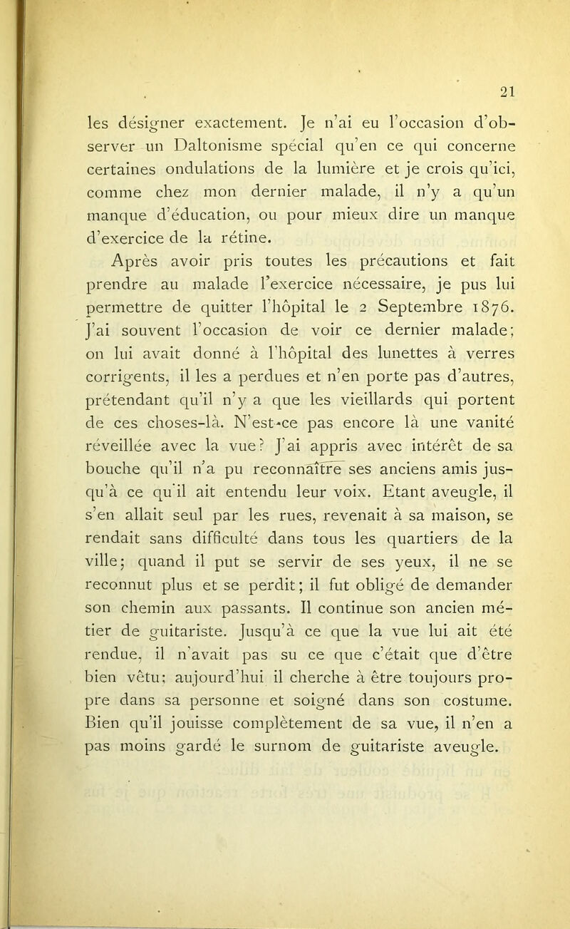 les désigner exactement. Je n’ai eu l’occasion d’ob- server un Daltonisme spécial qu’en ce qui concerne certaines ondulations de la lumière et je crois qu’ici, comme chez mon dernier malade, il n’y a qu’un manque d’éducation, ou pour mieux dire un manque d’exercice de la rétine. Après avoir pris toutes les précautions et fait prendre au malade l’exercice nécessaire, je pus lui permettre de quitter l’hôpital le 2 Septembre 1876. J’ai souvent l’occasion de voir ce dernier malade; on lui avait donné à l’hôpital des lunettes à verres corrigents, il les a perdues et n’en porte pas d’autres, prétendant qu’il n’y a que les vieillards qui portent de ces choses-là. N’est-ce pas encore là une vanité réveillée avec la vue? J’ai appris avec intérêt de sa bouche qu’il n’a pu reconnaître^ ses anciens amis jus- qu’à ce qu'il ait entendu leur voix. Etant aveugle, il s’en allait seul par les rues, revenait à sa maison, se rendait sans difficulté dans tous les quartiers de la ville; quand il put se servir de ses yeux, il ne se reconnut plus et se perdit; il fut obligé de demander son chemin aux passants. Il continue son ancien mé- tier de guitariste. Jusqu’à ce que la vue lui ait été rendue, il n’avait pas su ce que c’était que d’être bien vêtu; aujourd’hui il cherche à être toujours pro- pre dans sa personne et soigné dans son costume. Bien qu’il jouisse complètement de sa vue, il n’en a pas moins gardé le surnom de guitariste aveugle.