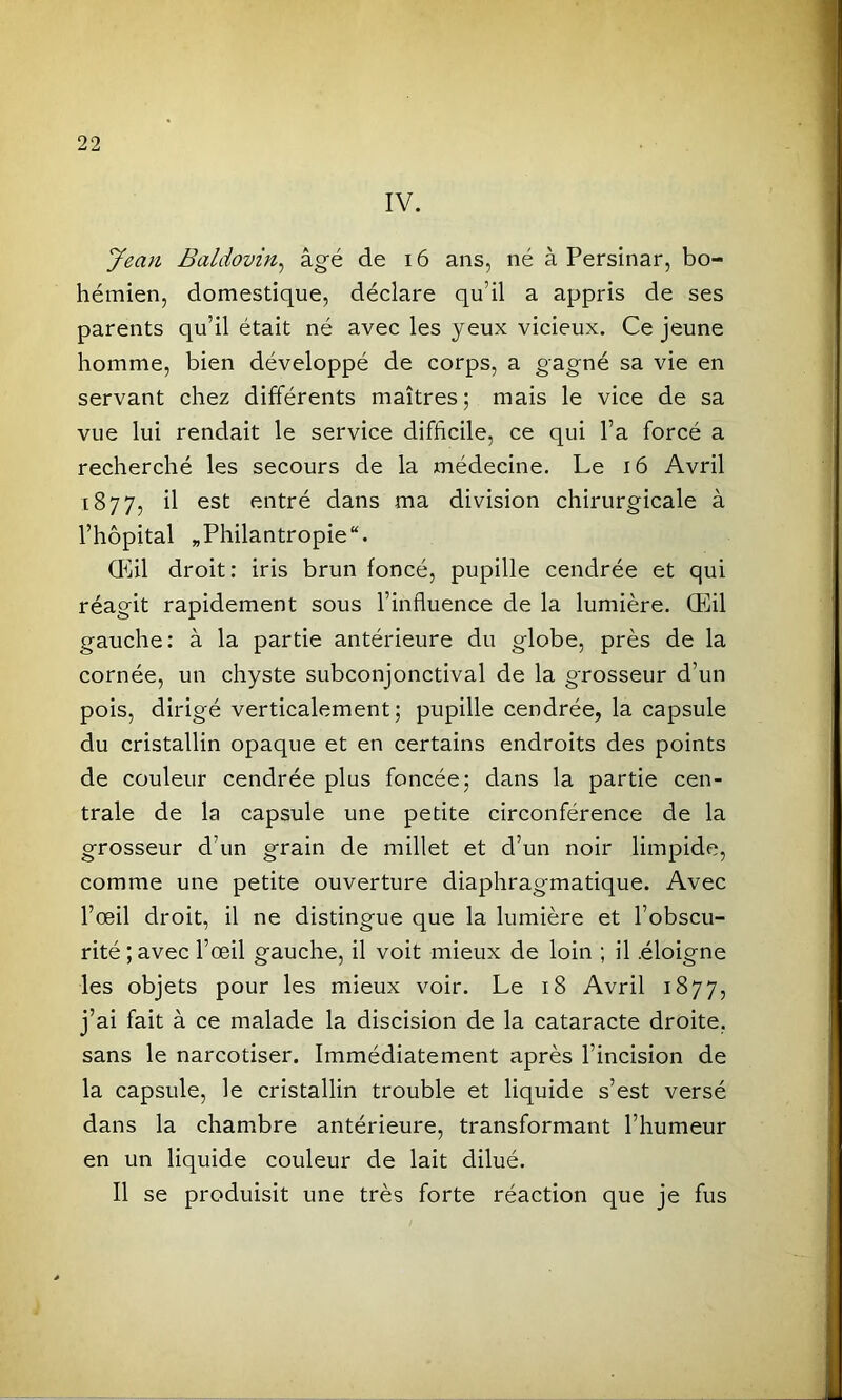 IV. Jean, Baldovin,^ âgé de 16 ans, né à Persinar, bo- hémien, domestique, déclare qu’il a appris de ses parents qu’il était né avec les yeux vicieux. Ce jeune homme, bien développé de corps, a gagné sa vie en servant chez différents maîtres ; mais le vice de sa vue lui rendait le service difficile, ce qui l’a forcé a recherché les secours de la médecine. Le i6 Avril 1877, il est entré dans ma division chirurgicale à l’hôpital ^Philantropie. Œil droit: iris brun foncé, pupille cendrée et qui réagit rapidement sous l’influence de la lumière. Œil gauche: à la partie antérieure du globe, près de la cornée, un chyste subconjonctival de la grosseur d’un pois, dirigé verticalement; pupille cendrée, la capsule du cristallin opaque et en certains endroits des points de couleur cendrée plus foncée; dans la partie cen- trale de la capsule une petite circonférence de la grosseur d’un grain de millet et d’un noir limpide, comme une petite ouverture diaphragmatique. Avec l’œil droit, il ne distingue que la lumière et l’obscu- rité ; avec l’œil gauche, il voit mieux de loin ; il .éloigne les objets pour les mieux voir. Le 18 Avril 1877, j’ai fait à ce malade la discision de la cataracte droite, sans le narcotiser. Immédiatement après l’incision de la capsule, le cristallin trouble et liquide s’est versé dans la chambre antérieure, transformant l’humeur en un liquide couleur de lait dilué. Il se produisit une très forte réaction que je fus