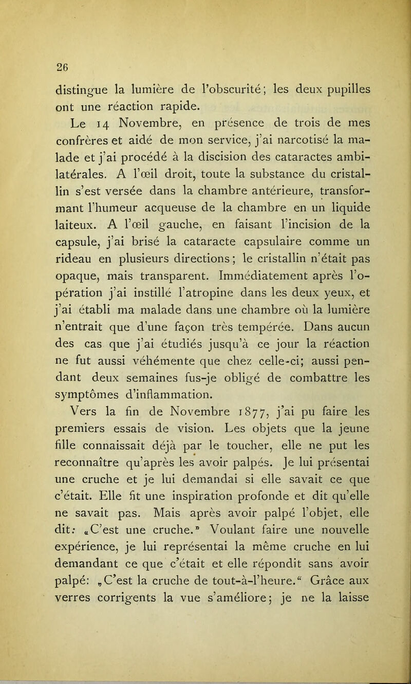 distingue la lumière de l’obscurité; les deux pupilles ont une réaction rapide. Le J 4 Novembre, en présence de trois de mes confrères et aidé de mon service, j’ai narcotisé la ma- lade et j’ai procédé à la discision des cataractes ambi- latérales. A l’œil droit, toute la substance du cristal- lin s’est versée dans la chambre antérieure, transfor- mant l’humeur acqueuse de la chambre en un liquide laiteux. A l’œil gauche, en faisant l’incision de la capsule, j’ai brisé la cataracte capsulaire comme un rideau en plusieurs directions; le cristallin n’était pas opaque, mais transparent. Immédiatement après l’o- pération j’ai instillé l’atropine dans les deux yeux, et j’ai établi ma malade dans une chambre où la lumière n’entrait que d’une façon très tempérée. Dans aucun des cas que j’ai étudiés jusqu’à ce jour la réaction ne fut aussi véhémente que chez celle-ci; aussi pen- dant deux semaines fus-je obligé de combattre les symptômes d’inflammation. Vers la fin de Novembre 1877, j’ai pu faire les premiers essais de vision. Les objets que la jeune fille connaissait déjà par le toucher, elle ne put les reconnaître qu’après les avoir palpés. Je lui présentai une cruche et je lui demandai si elle savait ce que c’était. Elle fit une inspiration profonde et dit qu’elle ne savait pas. Mais après avoir palpé l’objet, elle dit: aC’est une cruche.” Voulant faire une nouvelle expérience, je lui représentai la même cruche en lui demandant ce que c’était et elle répondit sans avoir palpé: „ C’est la cruche de tout-à-l’heure.“ Grâce aux verres corrigents la vue s’améliore; je ne la laisse