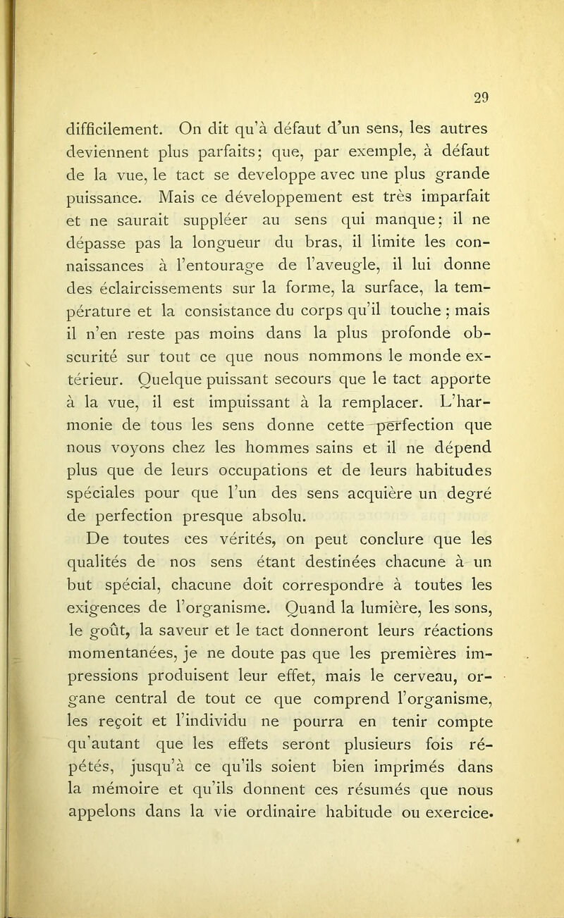 difficilement. On dit qu’à défaut d’un sens, les autres deviennent plus parfaits; que, par exemple, à défaut de la vue, le tact se développe avec une plus grande puissance. Mais ce développement est très imparfait et ne saurait suppléer au sens qui manque; il ne dépasse pas la longueur du bras, il limite les con- naissances à l’entourage de l’aveugle, il lui donne des éclaircissements sur la forme, la surface, la tem- pérature et la consistance du corps qu’il touche ; mais il n’en reste pas moins dans la plus profonde ob- scurité sur tout ce que nous nommons le monde ex- térieur. Quelque puissant secours que le tact apporte à la vue, il est impuissant à la remplacer. L’har- monie de tous les sens donne cette perfection que nous voyons chez les hommes sains et il ne dépend plus que de leurs occupations et de leurs habitudes spéciales pour que l’un des sens acquière un degré de perfection presque absolu. De toutes ces vérités, on peut conclure que les qualités de nos sens étant destinées chacune à un but spécial, chacune doit correspondre à toutes les exigences de l’organisme. Quand la lumière, les sons, le goût, la saveur et le tact donneront leurs réactions momentanées, je ne doute pas que les premières im- pressions produisent leur effet, mais le cerveau, or- gane central de tout ce que comprend l’organisme, les reçoit et l’individu ne pourra en tenir compte qu’autant que les effets seront plusieurs fois ré- pétés, jusqu’à ce qu’ils soient bien imprimés dans la mémoire et qu’ils donnent ces résumés que nous appelons dans la vie ordinaire habitude ou exercice.